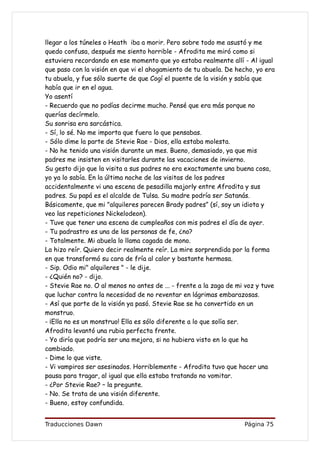 llegar a los túneles o Heath iba a morir. Pero sobre todo me asustó y me
quedo confusa, después me siento horrible - Afrodita me miró como si
estuviera recordando en ese momento que yo estaba realmente allí - Al igual
que paso con la visión en que vi el ahogamiento de tu abuela. De hecho, yo era
tu abuela, y fue sólo suerte de que Cogí el puente de la visión y sabía que
había que ir en el agua.
Yo asentí
- Recuerdo que no podías decirme mucho. Pensé que era más porque no
querías decírmelo.
Su sonrisa era sarcástica.
- Sí, lo sé. No me importa que fuera lo que pensabas.
- Sólo dime la parte de Stevie Rae - Dios, ella estaba molesta.
- No he tenido una visión durante un mes. Bueno, demasiado, ya que mis
padres me insisten en visitarles durante las vacaciones de invierno.
Su gesto dijo que la visita a sus padres no era exactamente una buena cosa,
yo ya lo sabía. En la última noche de las visitas de los padres
accidentalmente vi una escena de pesadilla majorly entre Afrodita y sus
padres. Su papá es el alcalde de Tulsa. Su madre podría ser Satanás.
Básicamente, que mi "alquileres parecen Brady padres” (sí, soy un idiota y
veo las repeticiones Nickelodeon).
- Tuve que tener una escena de cumpleaños con mis padres el día de ayer.
- Tu padrastro es una de las personas de fe, ¿no?
- Totalmente. Mi abuela lo llama cagada de mono.
La hizo reír. Quiero decir realmente reír. La mire sorprendida por la forma
en que transformó su cara de fría al calor y bastante hermosa.
- Sip. Odio mi" alquileres " - le dije.
- ¿Quién no? - dijo.
- Stevie Rae no. O al menos no antes de ... - frente a la zaga de mi voz y tuve
que luchar contra la necesidad de no reventar en lágrimas embarazosas.
- Así que parte de la visión ya pasó. Stevie Rae se ha convertido en un
monstruo.
- ¡Ella no es un monstruo! Ella es sólo diferente a lo que solía ser.
Afrodita levantó una rubia perfecta frente.
- Yo diría que podría ser una mejora, si no hubiera visto en lo que ha
cambiado.
- Dime lo que viste.
- Vi vampiros ser asesinados. Horriblemente - Afrodita tuvo que hacer una
pausa para tragar, al igual que ella estaba tratando no vomitar.
- ¿Por Stevie Rae? – la pregunte.
- No. Se trata de una visión diferente.
- Bueno, estoy confundida.


Traducciones Dawn                                                   Página 75
 