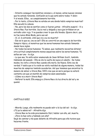 - Intenta conseguir las malditas visiones o, al menos, estas nuevas visiones
que he estado teniendo. Confusión es lo que está sobre todos. Y dolor.
Y el miedo. Ellos… es completamente horrible.
- Por lo tanto, ¿Stevie Rae no estaba en una donde había vampiros muertos?
Ella sacudió la cabeza.
- No, pero las dos se sentían como si fueran juntas - Afrodita suspiró - Vi a
Stevie Rae. Fue horrible. Sucia real y delgada y sus ojos brillaban en un
extraño color rojo. Y no puedes creer lo que ella llevaba. Quiero decir, que
no fue nunca Miss Moda, pero aun así.
- Sí, sí, lo entiendo. ¿Así que vio a su no-muerta?
- Eso es lo que es, ¿no es así?. Ella se convirtió en una especie de horrible
Vampiro tópico, el monstruo que los seres humanos han estado llamando
desde hace siglos.
- No todos los seres humanos. Tú sabes, que realmente necesitas obtener
otra actitud completamente menos asquerosa sobre los seres humanos. Tú
solías ser uno - le dije.
- Lo que sea. Yo solía estar enamorada de Sean William Scott, también.
Hablando del pasado – Ella se dio la vuelta de nuevo al cabello - De todos
modos, he visto a Stevie Rae cuando ella moría. De Nuevo. Esta vez de
verdad. Y sabía que si la visión se volvía realidad de alguna manera, todas las
muertes de vampiros también sucederían. Así que tenemos que encontrar la
manera de salvar a Stevie Rae, NYX cree que es serio porque no estará
contenta con que un montón de vampiros sean asesinados.
- ¿Cómo va a morir Stevie Rae?
- Neferet la mató. Ella empujo a Stevie Rae a la luz directa del sol y se
quemó.




CAPÍTULO DIEZ



- Mierda. Luego, ella realmente no puede salir a la luz del sol - le dije.
¿Tú ya lo sabes no? - Afrodita dijo.
- Stevie Rae no ha sido precisamente fácil, hablar con ella, así, muerta.
- ¿Pero la has visto y hablado con ella?
Dejé de caminar y me puse delante de Afrodita para que ella tuviera que
hacerme frente.



Traducciones Dawn                                                    Página 76
 