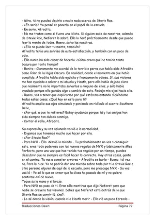 - Mira, tú no puedes decirle a nadie nada acerca de Stevie Rae.
- ¿En serio? Yo pensé en ponerlo en el papel de la escuela.
- En serio, Afrodita.
- No me trates como si fuera una idiota. Si alguien sabe de nosotros, además
de Stevie Rae, Neferet lo sabrá. Ella lo hará prácticamente desde que puede
leer la mente de todos. Bueno, salvo las nuestras.
- ¿Ella no puede leer tu mente, también?
Afrodita tenía una sonrisa de auto-satisfacción, y también con un poco de
odio.
- Ella nunca ha sido capaz de hacerlo. ¿Cómo crees que he tenido tanta
basura por tanto tiempo?
- Bonito - Claramente me acordé de lo terrible perra que había sido Afrodita
como líder de la Hijas Oscuro. En realidad, desde el momento en que había
cumplido, Afrodita había sido egoísta y francamente odiosa. Sí, sus visiones
me han ayudado a salvar a mi abuela y Heath, pero ella había dejado claro
que realmente no le importaba salvarlos a ninguno de ellos, y sólo había
ayudado porque ella ganaba algo a cambio de esto. Reduje mis ojos hacia ella.
- Bueno, vas a tener que explicarme por qué estás molestando diciéndome
todas estas cosas. ¿Qué hay en esto para ti?
Afrodita amplio sus ojos simulando y poniendo en ridículo el acento Southern
Belle,
- ¿Por qué, a que te refieres? Estoy ayudando porque tú y tus amigos han
sido siempre tan dulces conmigo.
- Cortar el rollo, Afrodita.

Su expresión y su voz aplanada volvió a la normalidad.
- Digamos que tenemos mucho que hacer por ella.
- ¿Por Stevie Rae?"
- Para NYX - Ella desvió la mirada – Tu probablemente no vas a conseguir
esto, eres todo poderosa con los nuevos regalos de NYX y básicamente Miss
Perfecta, pero una vez que has tenido tus regalos por un tiempo, puedes
descubrir que no siempre es fácil hacer lo correcto. Hay otras cosas, gente
en el camino. Tu vas a cometer errores – Afrodita se burlo - Bueno, tal vez
no. Pero lo hice. Yo no podría dar una mierda sobre todo por ti o Stevie Rae o
otra persona alguien de aquí de la escuela, pero me preocupa NYX - Su voz
vaciló - Yo sé lo que es creer que la diosa ha pasado de mí y no quiero
sentirme así de nuevo.
Toque su la mano y el brazo.
- Pero NYX no paso de ti. Eran sólo mentiras que dijo Neferet para que
nadie se creyera tus visiones. Sabes que Neferet está detrás de lo que
Stevie Rae se convirtió, ¿no?.
- Lo sé desde la visión, cuando vi a Heath morir - Ella rió un poco forzado -

Traducciones Dawn                                                  Página 77
 