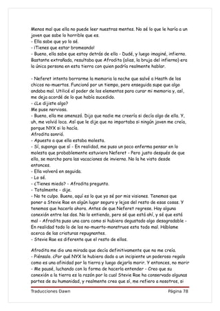 Menos mal que ella no puede leer nuestras mentes. No sé lo que le haría a un
joven que sabe lo horrible que es.
- Ella sabe que yo lo sé.
- ¡Tienes que estar bromeando!
- Bueno, ella sabe que estoy detrás de ella - Dudé, y luego imaginé, infierno.
Bastante extrañada, resultaba que Afrodita (alias, la bruja del infierno) era
la única persona en esta tierra con quien podría realmente hablar.

- Neferet intento borrarme la memoria la noche que salvé a Heath de los
chicos no-muertos. Funcionó por un tiempo, pero enseguida supe que algo
andaba mal. Utilicé el poder de los elementos para curar mi memoria y, así,
me deja acordé de lo que había sucedido.
- ¿Le dijiste algo?
Me puse nerviosa.
- Bueno, ella me amenazó. Dijo que nadie me creería si decía algo de ella. Y,
uh, me volvió loca. Así que le dije que no importaba si ningún joven me creía,
porque NYX si lo hacía.
Afrodita sonrió.
- Apuesto a que ella estaba molesta.
- Sí, supongo que sí - En realidad, me puso un poco enferma pensar en lo
molesta que probablemente estuviera Neferet - Pero justo después de que
ello, se marcho para las vacaciones de invierno. No la he visto desde
entonces.
- Ella volverá en seguida.
- Lo sé.
- ¿Tienes miedo? - Afrodita pregunto.
- Totalmente - dije.
- No te culpo. Bueno, aquí es lo que yo sé por mis visiones. Tenemos que
poner a Stevie Rae en algún lugar seguro y lejos del resto de esas cosas. Y
tenemos que hacerlo ahora. Antes de que Neferet regrese. Hay alguna
conexión entre las dos. No lo entiendo, pero sé que está ahí, y sé que está
mal - Afrodita puso una cara como si hubiera degustado algo desagradable -
En realidad todo lo de los no-muerto-monstruos esta todo mal. Háblame
acerca de las criaturas repugnantes.
- Stevie Rae es diferente que el resto de ellos.

Afrodita me dio una mirada que decía definitivamente que no me creía.
- Piénsalo. ¿Por qué NYX le hubiera dado a un incipiente un poderoso regalo
como es una afinidad por la tierra y luego dejarla morir. Y entonces, no morir
- Me pausé, luchando con la forma de hacerla entender - Creo que su
conexión a la tierra es la razón por la cual Stevie Rae ha conservado algunas
partes de su humanidad, y realmente creo que sí, me refiero a nosotros, si

Traducciones Dawn                                                   Página 78
 