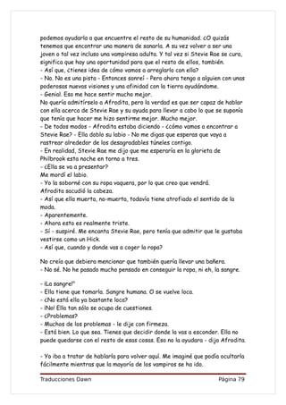 podemos ayudarla a que encuentre el resto de su humanidad. ¿O quizás
tenemos que encontrar una manera de sanarla. A su vez volver a ser una
joven o tal vez incluso una vampiresa adulta. Y tal vez si Stevie Rae se cura,
significa que hay una oportunidad para que el resto de ellos, también.
- Así que, ¿tienes idea de cómo vamos a arreglarlo con ella?
- No. No es una pista - Entonces sonreí - Pero ahora tengo a alguien con unas
poderosas nuevas visiones y una afinidad con la tierra ayudándome.
- Genial. Eso me hace sentir mucho mejor.
No quería admitírselo a Afrodita, pero la verdad es que ser capaz de hablar
con ella acerca de Stevie Rae y su ayuda para llevar a cabo lo que se suponía
que tenía que hacer me hizo sentirme mejor. Mucho mejor.
- De todos modos - Afrodita estaba diciendo - ¿cómo vamos a encontrar a
Stevie Rae? - Ella doblo su labio - No me digas que esperas que vaya a
rastrear alrededor de los desagradables túneles contigo.
- En realidad, Stevie Rae me dijo que me esperaría en la glorieta de
Philbrook esta noche en torno a tres.
- ¿Ella se va a presentar?
Me mordí el labio.
- Yo la soborné con su ropa vaquera, por lo que creo que vendrá.
Afrodita sacudió la cabeza.
- Así que ella muerta, no-muerta, todavía tiene atrofiado el sentido de la
moda.
- Aparentemente.
- Ahora esto es realmente triste.
- Sí - suspiré. Me encanta Stevie Rae, pero tenía que admitir que le gustaba
vestirse como un Hick.
- Así que, cuando y donde vas a coger la ropa?

No creía que debiera mencionar que también quería llevar una bañera.
- No sé. No he pasado mucho pensado en conseguir la ropa, ni eh, la sangre.

- ¡La sangre!"
- Ella tiene que tomarla. Sangre humana. O se vuelve loca.
- ¿No está ella ya bastante loca?
- ¡No! Ella tan sólo se ocupa de cuestiones.
- ¿Problemas?
- Muchos de los problemas - le dije con firmeza.
- Está bien. Lo que sea. Tienes que decidir donde la vas a esconder. Ella no
puede quedarse con el resto de esas cosas. Eso no la ayudara - dijo Afrodita.

- Yo iba a tratar de hablarla para volver aquí. Me imaginé que podía ocultarla
fácilmente mientras que la mayoría de los vampiros se ha ido.

Traducciones Dawn                                                   Página 79
 