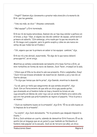 -"Hugh?" Damien dijo claramente a prestar más atención a la monería de
Erik que las gemelas.

-"Una vez más, se dice-" Shaunee comenzado.

-"Mal equipo!" y Erin terminado.

Erik se rió de buena naturaleza, Damien dio un tipo muy similar a pellizco en
el brazo, y dijo: "Oye, si alguna vez decide cambiar de equipo, usted será el
primero en saberlo. "(Sin embargo, otra razón por la que me encanta de
él. Es mega-cool y popular, pero la gente acepta y cómo se uno nunca se-
estoy-de que todas las actitudes.)

-"Uh, espero que ser la primera en saber si los equipos cambian," dije.

Erik se rió y me abrazó, susurrando, "Es algo de lo que nunca deberá
preocuparte", en mi oreja.

Mientras yo estaba considerando seriamente otro beso furtivo a Erik, un
mini-torbellino en forma de novio de Damien, Jack Twist, irrumpió en la sala.

-"¡Claro que sí! Ella no ha abierto aún sus presenta. ¡Feliz cumpleaños, Zoey!
"Jack tiró sus brazos alrededor de nosotros (sí, Damián y yo) y nos dio un
fuerte abrazo.
-"Te dije que tenias que darte prisa", dijo Damián, mientras lo deserdó.

-"Lo sé, pero yo tenía que asegurarme de que estaba envuelto", dijo
Jack. Con un florecimiento de que sólo un chico gay puede quitar,
que alcanzado en el hombre bolso en loop y levantó su brazo en una
caja envuelta en lámina de color rojo con un verde brillante arco sobre ella
que era tan grande que prácticamente se ingiere el paquete. "Hice la proa a
mí mismo."

-"Jack es realmente bueno en la artesanía", dijo Erik. "Él no es sólo bueno en
la limpieza de la artesanía”.

-"Lo siento", dijo Jack dulcemente. "Yo te prometo que después limpiaré la
fiesta. "
Erik y Jack estaban en cuarto, además de demostrar Erik frescura. Él es de
quinto (en un lenguaje que es un junior) y que también es fácilmente el
hombre más popular en la escuela. Jack es de tercero (un año), un chico

Traducciones Dawn                                                     Página 8
 