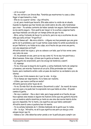- ¿A la cocina?
- No, me refiero con Stevie Rae. Tendrás que mostrarnos tu casa y cómo
llegar al apartamento y todo.
- Ella no va a querer verme - dijo Afrodita.
- Lo sé, pero tendrá que hacerlo. Ella sabe sobre tu visión de mi abuela.
Cuando le digamos que has tenido una visión sobre de ella, sólo tendremos
que creer - Yo estaba contenta de haber sonado tan segura. Definitivamente
no me sentía segura - Pero podría ser mejor si te ocultas y esperas hasta
que haya hablado con ella por un tiempo antes de que te vea.
- Mira, estoy tratando de hacer lo correcto, pero no voy a ocultarme de una
niña que solía utilizar “frigorífico”.
- ¡No la llames así! - Me miro atónita - ¿Alguna vez has pensado que una gran
parte de tu problema y por lo qué tantas cosas malas te están sucediendo no
es por Neferet y no todos es su culpa, es el hecho de que eres una perra,
con una asquerosa actitud?
Afrodita subió las cejas y giro su cabeza a un lado, que la hizo verse como
una rubio de aves.
- Sí, he pensado en eso, pero yo no soy como tú. Yo no soy tan positivas y
Miss buenaza. Dime algo. ¿Crees que la gente es buena, ¿no?
Su pregunta me sorprendió, pero me encogí de hombros y asentí.
- Sí, supongo.
- Yo no. Creo que la mayoría de la gente, y estoy hablando tanto de vampiros
y humanos, son mierda. Pusieron en un acto. Ellos pretenden ser todos-
bueno, pero realmente están a sólo un paso de mostrar su verdadera cara de
idiotas.
- Esa es una triste manera de ir por la vida - le dije.
- Tú lo llamas ser deprimente. Yo lo llamo ser realista.
- ¿Cómo, que nunca confías en nadie?
Afrodita parecía estar lejos de mí.
- Yo no. Es más fácil de esa manera. Encontrará a cabo". Se reunió de nuevo
con mis ojos y no pude leer la expresión rara que había en ellos - El poder
cambia la gente.
- No voy a cambiar - Iba a decir más, pero luego pensé en el hecho de que
hace apenas unos meses si alguien me hubiera dicho que me gustaría hacerlo
con un hombre adulto mientras yo tenía no uno sino dos novios habría dicho
que era imposible. Por lo tanto, ¿no significa eso que había cambiado?
Afrodita sonrió como si pudiera leer mi mente.
- Yo no estaba hablando de ti. Estaba hablando de la gente que te rodea.
- Oh - le dije. "Afrodita, no sé lo que significa eso pero yo escojo a mis
amigos mejor que tú.
- Vamos a ver. ¿No deberías estar yendo a ver la película para cumplir con


Traducciones Dawn                                                  Página 81
 