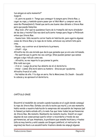 tus amigos en este momento?"
Suspiré.
- Sí, pero no puedo ir. Tengo que conseguir la sangre para Stevie Rae, y
coger su ropa, y también quiero pasar por el Wal-Mart y comprar uno de
esos Go-Phones(móvil). Pensé que sería una buena idea dárselo a Stevie Rae
para que pueda llamarme.
- Muy bien. ¿Por qué no quedamos fuera de la trampilla del muro alrededor
de las dos y treinta? Eso nos dará suficiente tiempo para llegar a Philbrook
antes que Stevie Rae.
- Suena bien. Sólo necesito correr hasta mi habitación, para agarra algunas
cosas de Stevie Rae y la ropa de mi bolso, entonces voy estaré lista para
irme.
- Bueno, voy a entrar en el dormitorio la primera.
- ¿Huh? - dije.
Afrodita me dio una mirada que decía que pensaba que yo era una retrasada.
- No querrás que la gente me vea contigo. Ellos pueden pensar que somos
amigas o algo ridículo como eso.
- Afrodita, no me importa lo que piense la gente.
Ella rodó sus ojos.
- A mi si - Luego de prisa fue delante de mí al dormitorio.
- ¡Hola! - Llamé. Ella miró sobre su hombro - Gracias por ayudarme.
Afrodita frunció el ceño.
- No hables de ello. Y lo digo en serio. No lo Menciones. Es Jeesh - Sacudió
la cabeza y se apresuró al dormitorio.




CAPÍTULO ONCE



Encontré el medallón de corazón cuando buscaba en el cajón donde conseguí
la ropa de Stevie Rae. Estaba con ella la noche que murió, y en ese momento
había venido a nuestra habitación la vampiresa del escuadrón de limpieza (así
lo llaman) ya había estado allí y lo malo fue que tomo todas las pertenencias
de Stevie Rae. Me molesto. Realmente me molesto mucho. Insistí en coger
algunas de sus cosas porque quería volver a recordarla a través de sus
pertenencias, así que Anastasia, la profesora que enseña hechizos y rituales
(ella es muy bonita y está casada con Dragon Lankford, el instructor de
esgrima) me llevó a un escalofriante trastero donde me empujó algunas

Traducciones Dawn                                                 Página 82
 