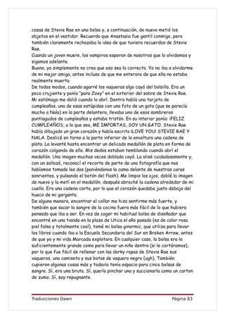 cosas de Stevie Rae en una bolsa y, a continuación, de nuevo metió los
objetos en el vestidor. Recuerdo que Anastasia fue gentil conmigo, pero
también claramente rechazaba la idea de que tuviera recuerdos de Stevie
Rae.
Cuando un joven muere, los vampiros esperan de nosotros que lo olvidemos y
sigamos adelante.
Bueno, yo simplemente no creo que eso sea lo correcto. Yo no iba a olvidarme
de mi mejor amiga, antes incluso de que me enterara de que ella no estaba
realmente muerta.
De todos modos, cuando agarré los vaqueros algo cayó del bolsillo. Era un
poco crujiente y ponía “para Zoey” en el exterior del sobre de Stevie Rae.
Mi estómago me dolió cuando lo abrí. Dentro había una tarjeta de
cumpleaños, una de esas estúpidas con una foto de un gato (que se parecía
mucho a Nala) en la parte delantera, llevaba uno de esos sombreros
puntiagudos de cumpleaños y estaba tristón. En su interior ponía: ¡FELIZ
CUMPLEAÑOS, o lo que sea, ME IMPORTAS, SOY UN GATO. Stevie Rae
había dibujado un gran corazón y había escrito ¡LOVE YOU! STEVIE RAE Y
NALA. Deslicé en torno a la parte inferior de la envoltura una cadena de
plata. La levanté hasta encontrar un delicado medallón de plata en forma de
corazón colgando de ella. Mis dedos estaban temblando cuando abrí el
medallón. Una imagen muchas veces doblada cayó. La alisé cuidadosamente y,
con un sollozó, reconocí el recorte de parte de una fotografía que nos
habíamos tomado las dos (poniéndonos la cama delante de nuestras caras
sonrientes, y pulsando el botón del flash). Me limpie los ojos, doblé la imagen
de nuevo y la metí en el medallón, después abroché la cadena alrededor de mi
cuello. Era una cadena corta, por lo que el corazón quedaba justo debajo del
hueco de mi garganta.
De alguna manera, encontrar el collar me hizo sentirme más fuerte, y
también que sacar la sangre de la cocina fuera más fácil de lo que hubiera
pensado que iba a ser. En vez de coger mi habitual bolso de diseñador que
encontré en una tienda en la plaza de Utica el año pasado (es de color rosa
piel falsa y totalmente cool), tomé mi bolsa ginormic, que utiliza para llevar
los libros cuando iba a la Escuela Secundaria del Sur en Broken Arrow, antes
de que yo y mi vida Marcada explotara. En cualquier caso, la bolsa era lo
suficientemente grande como para llevar un niño dentro (si le cortáramos),
por lo que fue fácil de rellenar con las dorky ropas de Stevie Rae sus
vaqueros, una camiseta y sus botas de vaquero negro (ugh), También
cupieron algunas cosas más y todavía tenía espacio para cinco bolsas de
sangre. Sí, era una bruta. Sí, quería pinchar una y succionarla como un carton
de zumo. Sí, soy repugnante.



Traducciones Dawn                                                   Página 83
 