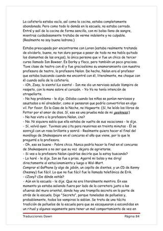 La cafetería estaba vacía, así como la cocina, estaba completamente
abandonada. Pero como todo lo demás en la escuela, no estaba cerrado.
Entré y salí de la cocina de forma sencilla, con mi bolso lleno de sangre,
mientras cuidadosamente trataba de verme indolente y no culpable.
(Realmente no soy buena ladrona.)

Estaba preocupada por encontrarme con Loren (estaba realmente tratando
de olvidarlo, bueno, no tan duro porque a pesar de todo no me había quitado
los diamantes de las orejas), la única persona que vi fue un chico de tercer
curso llamado Ian Bowser. Es Dorky y flaco, pero también un poco gracioso.
Tuve clase de teatro con él y fue graciosísimo su enamoramiento con nuestra
profesora de teatro, la profesora Nolan. De hecho, Nolan era el profesor
que estaba buscando cuando me encontré con él, literalmente, me choque con
él cuando salía de la cafetería.
- ¡Oh, Zoey, lo siento! ¡Lo siento! - Ian me dio un nervioso saludo Vampiro de
respeto, con la mano sobre el corazón. - Yo-Yo no tenía intención de
atropellarte.
- No hay problema - le dije. Odiaba cuando los niños se ponían nerviosos y
asustados a mí alrededor, como si pensaran que podría convertirlos en algo
vil. Por favor. Es la Casa de la Noche, no Hogwarts. (Sí, he leído los libros de
Potter por el amor de dios. Sí, eso es una prueba más de mi geekness.)
- No has visto a la profesora Nolan, ¿no?
- No. Ni siquiera sabía que ella estaba de vuelta de sus vacaciones - le dije.
- Sí, volvió ayer. Tuvimos una cita para reunirnos en treinta minutos - Él se
sonrojó con un rosa brillante y sonrió - Realmente quiero hacer el final del
monólogo de Shakespeare en el concurso el año que viene, por lo que le
pregunté a la profesora.
- Oh, eso es bueno - Pobre chico. Nunca podría hacer la final en el concurso
de Shakespeare a no ser que su voz dejara de agrietarse.
- Si ves a la profesora Nolan ¿podrías decirle que la estoy buscando?
- Lo haré - le dije. Ian se fue a prisa. Agarré mi bolso y me dirigí
directamente al estacionamiento y luego a Wal-Mart.
Comprar el GoPhone (y algo de jabón, un cepillo de dientes, y un CD de Kenny
Chesney) fue fácil. Lo que no fue fácil fue la llamada telefónica de Erik.
- ¿Zoey? ¿De dónde estás?
- Aún en la escuela - le dije. Que no era literalmente mentira. En ese
momento yo estaba saliendo fuera por lado de la carretera justo a las
afueras del muro oriental, donde hay una trampilla secreta en la parte de
atrás de la escuela. Digo "Secreta", porque toneladas de polluelos y,
probablemente, todos los vampiros lo sabían. Se trata de una tácita
tradición de polluelos de la escuela para que se escaquearan a escondidas en
un ritual y algunos vagamente para tener un mal comportamiento de vez en

Traducciones Dawn                                                    Página 84
 