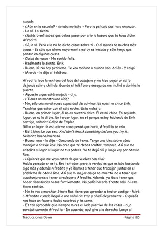cuando.
- ¿Aún en la escuela? - sonaba molesto - Pero la película casi va a empezar.
- Lo sé. Lo siento.
- ¿Estás bien? sabes que debes pasar por alto la basura que te haya dicho
Afrodita.
- Sí, lo sé. Pero ella no ha dicho cosas sobre ti - O al menos no muchas más
cosas - Es sólo que ahora mayormente estoy estresada y sólo tengo que
pensar en algunas cosas.
- Cosas de nuevo - No sonido feliz.
- Realmente lo siento, Erik.
- Bueno, sí. No hay problema. Te veo mañana o cuando sea. Adiós - Y colgó.
- Mierda - le dije al teléfono.

Afrodita toco la ventana del lado del pasajero y me hizo pegar un salto
dejando salir y chillido. Guarde el teléfono y enseguida me incliné a abrirle la
puerta.
- Apuesto a que está enojado - dijo.
- ¿Tienes un monstruoso oído?
- No, sólo una monstruosa capacidad de adivinar. Es nuestro chico Erik.
Tendrías que estar con él esta noche. Esta molesto.
- Bueno, en primer lugar, él no es nuestro chico. Él es mi chico. En segundo
lugar, yo no le di pie. En tercer lugar, no sé porque estoy hablando de Erik
contigo, señorita Golpe de Empleo.
Silbo en lugar de escupirme como pensé que haría, Afrodita se reía.
- Está bien. Lo que sea. And don't knock something before you try it,
Señorita buena-buenaza.
- Bueno, eew - le dije - Cambiando de tema. Tengo una idea sobre cómo
manejar a Stevie Rae. No creo que te debas ocultar, tampoco. Así que me
enseñas a llegar al lugar de tus padres. Yo te dejó allí y luego voy por Stevie
Rae.
- ¿Quieres que me vaya antes de que vuelvas con ella?
Había pensado en esto. Era tentador, pero la verdad es que estaba buscando
algo más y además Afrodita y yo íbamos a tener que trabajar juntas en el
problema de Stevie Rae. Así que mi mejor amiga no-muerta iba a tener que
acostumbrarse a tener alrededor a Afrodita. Además, yo iba a tener que
hacer demasiadas cosas furtivamente. No podía hacerlo frente sola. Si eso
tiene sentido.
- No te vas a marchar Stevie Rae tiene que aprender a tratar contigo - Miré
a Afrodita cuando llegué a una señal de stop y añadí alegremente - O quizás
nos hace un favor a todos nosotros y te come.
- Es tan agradable que siempre mires el lado positivo de las cosas - dijo
sarcásticamente Afrodita - De acuerdo, aquí gira a la derecha. Luego al

Traducciones Dawn                                                    Página 85
 