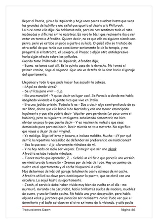 llegar al Peoria, gira a la izquierda y baja unas pocas cuadras hasta que veas
las grandes de ladrillo y una señal que apunta al desvío a la Philbrook.
Lo hice como ella dijo. No hablamos más, pero no nos sentimos todo el rato
incómodas y difíciles entre nosotras. Es raro lo fácil que realmente iba a ser
estar en torno a Afrodita. Quiero decir, no es que ella no siguiera siendo una
perra, pero yo estaba un poco a gusto a su lado. O quizá sólo se trataba de
otra señal de que tenía que considerar seriamente lo de la terapia, y me
pregunté si el bstracto, el Lexapro, el Prozac o algún otro antidepresivo
haría algún efecto sobre los polluelos.
Cuando tome Philbrook a la izquierda, Afrodita dijo,
- Bueno, estamos casi allí. Es la quinta casa de la derecha. No tomes el
primer camino, coge el segundo. Que uno va detrás de la casa hacia el garaje
del apartamento.

Llegamos y todo lo que pude hacer fue sacudir la cabeza.
- ¿Aquí es donde vives?
- Se utiliza para vivir - dijo.
- ¡Es una mansión! - Y quise decir un lugar cool. Se Parecía a donde me había
imaginado viviendo a la gente rica que vive en Italia.
- Era una jodida prisión. Todavía lo es - Iba a decir algo semi-profundo de su
ser libre, ahora que ella había sido Marcada y era una menor emancipada
legalmente y que ella podría decir 'alquiler para perderse (un poco como si
hubiera), pero su siguiente inteligente-sabelotodo comentario me hizo
olvidar un poco lo que quería decir - Y es realmente molesto que seas
demasiado pura para maldecir. Decir mierda no va a matarte. No significa
que vayas a dejar de ser virginal.
- Yo maldigo. Digo infierno y basura, e incluso maldito. Mucho - ¿Y por qué
sentía la repentina necesidad de defender mi preferencia en maldiciones?
- Sea lo que sea - dijo, claramente riéndose de mí.
- Y no hay nada de malo ser virginal. Es mejor que ser una skank.
Afrodita estaba todavía riéndose.
- Tienes mucho que aprender, Z. - Señaló un edificio que parecía una versión
en miniatura de la mansión – Iremos por detrás de todo. Hay un camino de
vuelta en el apartamento y el coche bloqueará la calle.
Nos detuvimos detrás del garaje totalmente cool y salimos de mi coche.
Afrodita utilizó su clave para desbloquear la puerta, que se abrió con una
escalera. La seguí hasta su apartamento.
- Jeesh, el servicio debe haber vivido muy bien de vuelta en el día - me
murmuró, mirando a la oscuridad, había brillantes suelos de madera, muebles
de cuero, y una brillante cocina. No había una gran decoración, pero había
algunas velas y jarrones que parecían ser realmente caros. Pude ver que el
dormitorio y el baño estaban en el otro extremo de la vivienda, y sólo podía

Traducciones Dawn                                                   Página 86
 