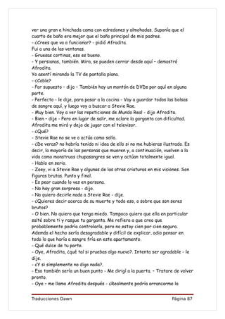 ver una gran e hinchada cama con edredones y almohadas. Suponía que el
cuarto de baño era mejor que el baño principal de mis padres.
- ¿Crees que va a funcionar? - pidió Afrodita.
Fui a una de las ventanas.
- Gruesas cortinas, eso es bueno.
- Y persianas, también. Mira, se pueden cerrar desde aquí – demostró
Afrodita.
Yo asentí mirando la TV de pantalla plana.
- ¿Cable?
- Por supuesto – dijo – También hay un montón de DVDs por aquí en alguna
parte.
- Perfecto - le dije, para pasar a la cocina - Voy a guardar todos las bolsas
de sangre aquí, y luego voy a buscar a Stevie Rae.
- Muy bien. Voy a ver las repeticiones de Mundo Real - dijo Afrodita.
- Bien – dije - Pero en lugar de salir, me aclare la garganta con dificultad.
Afrodita me miró y dejo de jugar con el televisor.
- ¿Qué?
- Stevie Rae no se ve o actúa como solía.
- ¿De veras? no habría tenido ni idea de ello si no me hubieras ilustrado. Es
decir, la mayoría de las personas que mueren y, a continuación, vuelven a la
vida como monstruos chupasangres se ven y actúan totalmente igual.
- Hablo en serio.
- Zoey, vi a Stevie Rae y algunas de las otras criaturas en mis visiones. Son
figuras brutas. Punto y final.
- Es peor cuando lo ves en persona.
- No hay gran sorpresa - dijo.
- No quiero decirle nada a Stevie Rae - dije.
- ¿Quieres decir acerca de su muerte y todo eso, o sobre que son seres
brutos?
- O bien. No quiero que tenga miedo. Tampoco quiero que ella en particular
salté sobre ti y rasgue tu garganta. Me refiero a que creo que
probablemente podría controlarla, pero no estoy cien por cien segura.
Además el hecho sería desagradable y difícil de explicar, odio pensar en
todo lo que haría a sangre fría en este apartamento.
- Qué dulce de tu parte.
- Oye, Afrodita, ¿qué tal si pruebas algo nuevo?. Intenta ser agradable - le
dije.
- ¿Y si simplemente no digo nada?.
- Eso también sería un buen punto - Me dirigí a la puerta. – Tratare de volver
pronto.
- Oye – me llamo Afrodita después - ¿Realmente podría arrancarme la


Traducciones Dawn                                                  Página 87
 