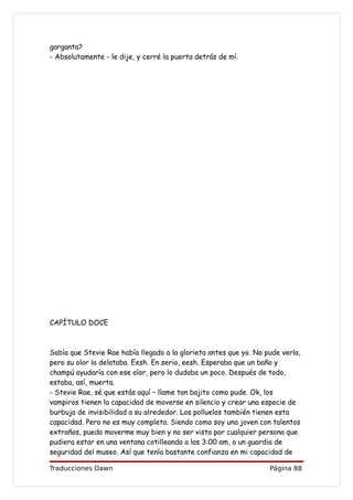 garganta?
- Absolutamente - le dije, y cerré la puerta detrás de mí.




CAPÍTULO DOCE



Sabía que Stevie Rae había llegado a la glorieta antes que yo. No pude verla,
pero su olor la delataba. Eesh. En serio, eesh. Esperaba que un baño y
champú ayudaría con ese olor, pero lo dudaba un poco. Después de todo,
estaba, así, muerta.
- Stevie Rae, sé que estás aquí – llame tan bajito como pude. Ok, los
vampiros tienen la capacidad de moverse en silencio y crear una especie de
burbuja de invisibilidad a su alrededor. Los polluelos también tienen esta
capacidad. Pero no es muy completa. Siendo como soy una joven con talentos
extraños, puedo moverme muy bien y no ser vista por cualquier persona que
pudiera estar en una ventana cotilleando a las 3:00 am, o un guardia de
seguridad del museo. Así que tenía bastante confianza en mi capacidad de

Traducciones Dawn                                                  Página 88
 