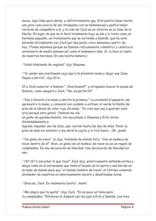 nuevo, algo lindo pero dorky, y definitivamente gay. Erik podría haber hecho
una gran cosa acerca de ser atrapados con un homosexual y podría haber
recibido de compañero a él, y la vida de Jack es un infierno en la Casa de la
Noche. En lugar de que se lo llevó totalmente bajo su ala y lo trata como un
hermano pequeño, un tratamiento que se extiende a Damián, que ha está
saliendo oficialmente con Jack por dos punto cinco semanas a partir de
hoy. (Todos sabemos porque es Damien ridículamente romántico y celebra el
aniversario de media semana así como el semanario más. Sí, lo hace el resto
de nosotros mordaza. En una bonita manera.)

-"Hola! ¡Hablando de regalos!" dijo Shaunee.

-"Sí, poner ese overbowed caja aquí a la presente mesa y dejar que Zoey
llegue a abrirlo", dijo Erin.

Oí a Jack susurrar a Damien ", Overbowed?" y atrapados buscar la ayuda de
Damien, como aseguró a Jack, "No, es perfecto!"

-"Voy a llevarlo a la mesa y abrirlo la primera." Le arrebaté el paquete, me
apresuré a la mesa, y comencé con cuidado a extraer el verde brillante de
proa de la lámina de color rojo diciendo, "Yo creo que voy a guardar este
arco porque esta genial. "Damien me dio
un guiño de agradecimiento. He escuchado a Shaunee y Erik reírse
disimuladamente y
logrado impulsar uno de ellos, que cierran hasta las dos de ellos. Poner la
proa de lado sin envolver y me abrió la cajita y la tiró fuera... Oh, jeesh.

-"Un globo de nieve", le dije, tratando de sonido feliz. "Con un muñeco de
nieve dentro de él”. Bien, un globo de un muñeco de nieve no es un regalo de
cumpleaños. Es una decoración de Navidad. Una decoración de Navidad en
eso.

-"¡Sí! ¡Sí! Y escuchar lo que toca!" Jack dijo, prácticamente saltando arriba y
abajo como en el entusiasmo que tomó el mundo de mi parte y una herida en
su base de mando para que "el helado hombre de nieve" el tintineo comenzó
alrededor de nosotros en dolorosamente barato y desafinadas notas.

-"Gracias, Jack. Es realmente bonito", mentí.

-"Me alegra que te guste", dijo Jack. "Es un poco un tema para
tu cumpleaños. "Entonces le disparé con los ojos a Erik y Damián. Los tres


Traducciones Dawn                                                     Página 9
 