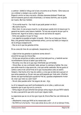 a cambiar. Señaló el dibujo de la luna creciente en su frente - Esto nunca se
va a rellenar y siempre voy a estar muerta.
Empecé a mirar su luna creciente. ¿Estaba desvaneciéndose? Pensé que
definitivamente parecía más difuminada, o al menos distinta, eso no podía
ser bueno. Me hizo temblar.

- Tú no estás muerta - fue todo lo que pude pensar en decir.
- Me siento muerta.
- Bien, bien, te ves un poco muerta. Lo sé porque cuando miro la basura por lo
general me siento como basura también. Tal vez eso es parte de por qué te
sientes mal. Agarré mi bolso y saque una de sus botas de vaquero.
- Echa una ojeada a lo que te traje.
- Los zapatos no pueden arreglar el mundo - Este fue un tema que Stevie
Rae y las gemelas habían argumentado antes, y en su voz había un resquicio
de la antigua exasperación.
- Eso no es lo que las gemelas dirían.

En su conocido tono de voz aplanado, inexpresivo y frío.

- ¿Qué dirían las gemelas si pudieran verme ahora? -
encontré los ojos de Stevie Rae
- Dirían que necesitas un baño y una actitud más positiva, y también serian
increíblemente felices al saber que estás viva.
- No estoy viva. Eso es lo que sigo intentando que entiendas.
- Stevie Rae, no voy a entender nada, porque tu caminas y hablas. No creo
que estés muerta o algo parecido, creo que estás cambiado. No me gusta el
cambio como el de convertirse en lo que reconocemos como un adulto
Vampiro. Has hecho otro tipo de cambio, y creo que es más duro que por el
que estoy pasando yo. Es por eso que está pasando por todo esto. ¿Podrías
darme una oportunidad para ayudarte? No sé, ¿puedes simplemente tratar
de creer que todo va a salir bien?
- No sé cómo puedes estar tan segura de eso - dijo.

Le di la respuesta que sentí profundamente en mi alma, y sabía en ese
momento que lo que dije era lo correcto.
- Estoy segura de que estarás bien porque estoy segura de que NYX todavía
te ama y que permite que esto ocurra por alguna razón.

La esperanza que se vio en los ojos rojos de Stevie Rae fue casi dolorosa de
ver.
- ¿Realmente crees que NYX no ha renunciado a mí?
- No NYX no lo ha hecho – hice caso omiso de su olor y le di un abrazo firme,

Traducciones Dawn                                                  Página 90
 