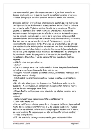 que no me devolvió, pero ella tampoco se aparto lejos de mi o me dio un
bocado en el cuello, por lo que me imaginé que estaba haciendo progresos.
- Vamos. El lugar que encontré para que te quedes está a solo una calle.

Empecé a caminar, creyendo que ella me seguía, que lo hizo sólo después de
una ligera vacilación. Rodeamos el museo y salimos en Rockford, la calle que
corre frente a ella. Vigésimo séptimo, la calle de la mansión de Afrodita
(bueno, los padres de ella tienen realmente una locura de mansión) se
encuentra fuera de las pistas en Rockford a la derecha. Me sentía un poco
más de ensueño, caminaba por el centro de la carretera en la oscuridad,
concentrándome en nosotras y en no hacer ruido y la invisibilidad, con Stevie
Rae solo a un par de metros detrás de mí. Estaba oscuro y parecía
innaturalmente en silencio. Miré a través de las grandes ramas de árboles
que rayaban la calle. Habría podido ver casi una luna llena, pero había nubes
laminadas, que ocultaban todo el resplandor blanco que la luna debería dar.
Hacía frío, y me alegraba de que mi cambio de metabolismo me protegiera de
los azotes del viento. Me preguntaba si los cambios meteorológicos
molestaban a Stevie Rae, y yo iba a preguntárselo cuando ella habló de
repente.
- A Neferet no va a gustarle esto.
- ¿Esto?"
- Que este contigo en vez de con los demás - Stevie Rae parecía realmente
agitada y se movía nerviosamente de un lado a otro.
- Relájate, Neferet no sabrá que estás conmigo, al menos no hasta que esté
lista para saberlo - le dije.
- Ella lo sabrá tan pronto como vuelva y vea que no estoy con el resto de
ellos.
- No, ella sólo sabrá que estás desaparecida. Todo lo que podía haberte
sucedido - A continuación, un pensamiento me golpeó tan increíble fuerte
que me detuve, y me apoye en un árbol.
- ¡Stevie Rae! tu no tienes que estar alrededor de adultos vampiros para
estar bien!
- ¿Huh?
- ¡Esto demuestra que has cambiado! ¡Tú no estás muerta!
- Zoey, ya he hecho eso.
- ¡No, no, no! Eso no es lo que quiero decir - La agarré del brazo, ignorando el
hecho de que inmediatamente tiró de él y dio un paso lejos de mí - Puedes
existir sin los vampiros. Sólo un adulto vampiro puede hacerlo. Por lo tanto,
es como he dicho. Tú has cambiado, es sólo un tipo diferente de cambio!
- ¿Y eso es algo bueno?
- ¡Sí! - Yo no estaba tan segura como sonaba, pero estaba decidida a


Traducciones Dawn                                                    Página 91
 
