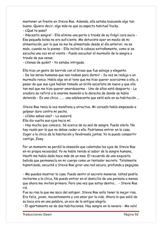 mantener un frente en Stevie Rae. Además, ella estaba buscando algo tan
bueno. Quiero decir, algo más no que su aspecto habitual Yucky.
- ¿Qué te pasa?
- ¡Necesito sangre! - Ella elimino una parte a través de su frágil cara sucia -
Esa pequeña bolsa no era suficiente. Me detuviste ayer en medio de mi
alimentación, por lo que no me he alimentado desde el día anterior, no es
malo, cuando no lo pienso - Ella inclinó la cabeza extrañamente, como si se
escucha una voz en el viento - Puedo escuchar el murmullo de la sangre a
través de sus venas.
- ¿Venas de quién? - Yo estaba intrigada.

Ella hizo un gesto de barrido con el brazo que fue salvaje y elegante.
- De los seres humanos que nos rodean para dormir - Su voz se redujo a un
murmullo ronco. Había algo en el tono que me hizo querer acercarme a ella, a
pesar de que sus ojos habían tomado un brillo escarlata de nuevo y que olía
tan mal que me hizo querer amordazarme - Uno de ellos está despierto - La
oradora se refirió a la enorme mansión a la derecha de donde se había
detenido - Es una chica ... ... una adolescente que está sola en su habitación ...

Stevie Rae tenia la voz monótona y atractiva. Mi corazón había empezado a
golpear duro contra mi pecho.
- ¿Cómo sabes eso? – La susurré.
Ella dio vuelta sus ojos hacia mí.
- Hay mucho que conozco. Sé acerca de su sed de sangre. Puedo olerlo. No
hay razón por la que no debas ceder a ella. Podríamos entrar en la casa.
Coger a la chica de la habitación y llevárnosla juntas. Yo la puedo compartir
contigo, Zoey.

Por un momento se perdió la obsesión que calentaba los ojos de Stevie Rae
en mi propia necesidad. Yo no había tenido el sabor de la sangre humana,
Heath me había dado hace más de un mes. El recuerdo de una exquisita
bebida que permanecía en mi cuerpo como un tentador secreto. Totalmente
hipnotizada, escuché a Stevie Rae girar una red oscura, profunda y pegajosa.

- Me puedes mostrar la casa. Puedo sentir el secreto maneras. Usted podría
invitarme a la chica, No puedo entrar en el domicilio de una persona a menos
que ahora me inviten primero. Pero una vez que estoy dentro... - Stevie Rae
rió.
Fue su risa la que me saco del estupor. Stevie Rae solía tener la mejor risa.
Era feliz, joven, inocentemente y con amor por la vida. Ahora lo que salió de
su boca era en una palabra, un eco de la antigua alegría.
- El apartamento es de dos habitaciones. Hay sangre en la nevera - Me volví

Traducciones Dawn                                                      Página 92
 