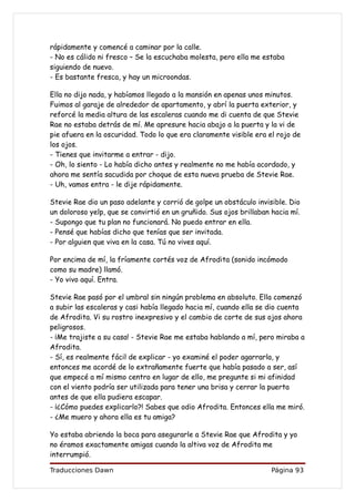 rápidamente y comencé a caminar por la calle.
- No es cálido ni fresco – Se la escuchaba molesta, pero ella me estaba
siguiendo de nuevo.
- Es bastante fresca, y hay un microondas.

Ella no dijo nada, y habíamos llegado a la mansión en apenas unos minutos.
Fuimos al garaje de alrededor de apartamento, y abrí la puerta exterior, y
reforcé la media altura de las escaleras cuando me di cuenta de que Stevie
Rae no estaba detrás de mí. Me apresure hacia abajo a la puerta y la vi de
pie afuera en la oscuridad. Todo lo que era claramente visible era el rojo de
los ojos.
- Tienes que invitarme a entrar - dijo.
- Oh, lo siento - Lo había dicho antes y realmente no me había acordado, y
ahora me sentía sacudida por choque de esta nueva prueba de Stevie Rae.
- Uh, vamos entra - le dije rápidamente.

Stevie Rae dio un paso adelante y corrió de golpe un obstáculo invisible. Dio
un doloroso yelp, que se convirtió en un gruñido. Sus ojos brillaban hacia mí.
- Supongo que tu plan no funcionará. No puedo entrar en ella.
- Pensé que habías dicho que tenías que ser invitada.
- Por alguien que viva en la casa. Tú no vives aquí.

Por encima de mí, la fríamente cortés voz de Afrodita (sonido incómodo
como su madre) llamó.
- Yo vivo aquí. Entra.

Stevie Rae pasó por el umbral sin ningún problema en absoluto. Ella comenzó
a subir las escaleras y casi había llegado hacia mí, cuando ella se dio cuenta
de Afrodita. Vi su rostro inexpresivo y el cambio de corte de sus ojos ahora
peligrosos.
- ¡Me trajiste a su casa! - Stevie Rae me estaba hablando a mí, pero miraba a
Afrodita.
- Sí, es realmente fácil de explicar - yo examiné el poder agarrarla, y
entonces me acordé de lo extrañamente fuerte que había pasado a ser, así
que empecé a mí mismo centro en lugar de ello, me pregunte si mi afinidad
con el viento podría ser utilizada para tener una brisa y cerrar la puerta
antes de que ella pudiera escapar.
- ¡¿Cómo puedes explicarlo?! Sabes que odio Afrodita. Entonces ella me miró.
- ¿Me muero y ahora ella es tu amiga?

Yo estaba abriendo la boca para asegurarle a Stevie Rae que Afrodita y yo
no éramos exactamente amigas cuando la altiva voz de Afrodita me
interrumpió.

Traducciones Dawn                                                    Página 93
 