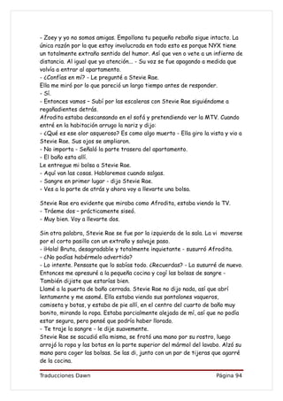 - Zoey y yo no somos amigas. Empollona tu pequeño rebaño sigue intacto. La
única razón por la que estoy involucrada en todo esto es porque NYX tiene
un totalmente extraño sentido del humor. Así que ven o vete a un infierno de
distancia. Al igual que yo atención... - Su voz se fue apagando a medida que
volvía a entrar al apartamento.
- ¿Confías en mí? - Le pregunté a Stevie Rae.
Ella me miró por lo que pareció un largo tiempo antes de responder.
- Sí.
- Entonces vamos – Subí por las escaleras con Stevie Rae siguiéndome a
regañadientes detrás.
Afrodita estaba descansando en el sofá y pretendiendo ver la MTV. Cuando
entré en la habitación arrugo la nariz y dijo:
- ¿Qué es ese olor asqueroso? Es como algo muerto - Ella giro la vista y vio a
Stevie Rae. Sus ojos se ampliaron.
- No importa - Señaló la parte trasera del apartamento.
- El baño esta allí.
Le entregue mi bolsa a Stevie Rae.
- Aquí van las cosas. Hablaremos cuando salgas.
- Sangre en primer lugar - dijo Stevie Rae.
- Ves a la parte de atrás y ahora voy a llevarte una bolsa.

Stevie Rae era evidente que miraba como Afrodita, estaba viendo la TV.
- Tráeme dos – prácticamente siseó.
- Muy bien. Voy a llevarte dos.

Sin otra palabra, Stevie Rae se fue por la izquierda de la sala. La vi moverse
por el corto pasillo con un extraño y salvaje paso.
- ¡Hola! Bruta, desagradable y totalmente inquietante - susurró Afrodita.
- ¿No podías habérmelo advertido?
- Lo intente. Pensaste que lo sabías todo. ¿Recuerdas? - La susurré de nuevo.
Entonces me apresuré a la pequeña cocina y cogí las bolsas de sangre -
También dijiste que estarías bien.
Llamé a la puerta de baño cerrada. Stevie Rae no dijo nada, así que abrí
lentamente y me asomé. Ella estaba viendo sus pantalones vaqueros,
camiseta y botas, y estaba de pie allí, en el centro del cuarto de baño muy
bonito, mirando la ropa. Estaba parcialmente alejada de mí, así que no podía
estar segura, pero pensé que podría haber llorado.
- Te traje la sangre - le dije suavemente.
Stevie Rae se sacudió ella misma, se frotó una mano por su rostro, luego
arrojó la ropa y las botas en la parte superior del mármol del lavabo. Alzó su
mano para coger las bolsas. Se las di, junto con un par de tijeras que agarré
de la cocina.

Traducciones Dawn                                                  Página 94
 