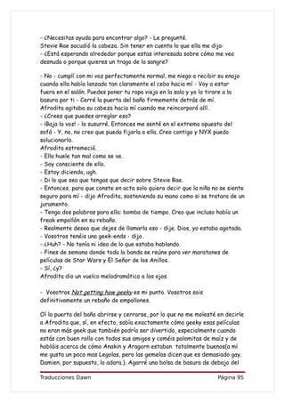 - ¿Necesitas ayuda para encontrar algo? - Le pregunté.
Stevie Rae sacudió la cabeza. Sin tener en cuenta lo que ella me dijo:
- ¿Está esperando alrededor porque estas interesada sobre cómo me veo
desnuda o porque quieres un trago de la sangre?

- No - cumplí con mi voz perfectamente normal, me niego a recibir su enojo
cuando ella había lanzado tan claramente el cebo hacia mí - Voy a estar
fuera en el salón. Puedes poner tu ropa vieja en la sala y yo lo tirare a la
basura por ti - Cerré la puerta del baño firmemente detrás de mí.
Afrodita agitaba su cabeza hacia mí cuando me reincorporó allí.
- ¿Crees que puedes arreglar eso?
- ¡Baja la voz! - la susurré. Entonces me senté en el extremo opuesto del
sofá - Y, no, no creo que pueda fijarla a ella. Creo contigo y NYX puedo
solucionarlo.
Afrodita estremeció.
- Ella huele tan mal como se ve.
- Soy consciente de ello.
- Estoy diciendo, ugh.
- Di lo que sea que tengas que decir sobre Stevie Rae.
- Entonces, para que conste en acta solo quiero decir que la niña no se siente
seguro para mí - dijo Afrodita, sosteniendo su mano como si se tratara de un
juramento.
- Tengo dos palabras para ella: bomba de tiempo. Creo que incluso había un
freak empollón en su rebaño.
- Realmente deseo que dejes de llamarla eso - dije. Dios, yo estaba agotada.
- Vosotros tenéis una geek-ends - dijo.
- ¿Huh? - No tenía ni idea de lo que estaba hablando.
- Fines de semana donde toda la banda se reúne para ver maratones de
películas de Star Wars y El Señor de los Anillos.
- Sí, ¿y?
Afrodita dio un vuelco melodramático a los ojos.

- Vosotros Not getting how geeky es mi punto. Vosotros sois
definitivamente un rebaño de empollones.

Oí la puerta del baño abrirse y cerrarse, por lo que no me molesté en decirle
a Afrodita que, sí, en efecto, sabía exactamente cómo geeky esas películas
no eran más geek que también podría ser divertido, especialmente cuando
estás con buen rollo con todos sus amigos y coméis palomitas de maíz y de
habláis acerca de cómo Anakin y Aragorn estaban totalmente buenos(a mí
me gusta un poco mas Legolas, pero las gemelas dicen que es demasiado gay.
Damien, por supuesto, lo adora.). Agarré una bolsa de basura de debajo del

Traducciones Dawn                                                  Página 95
 
