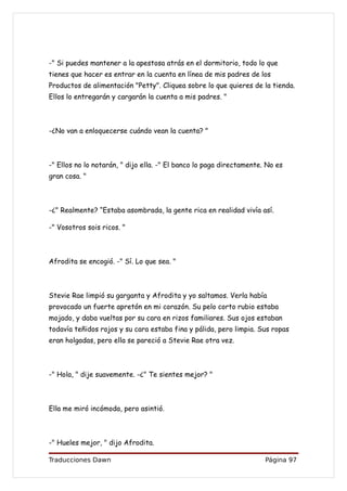 -" Si puedes mantener a la apestosa atrás en el dormitorio, todo lo que
tienes que hacer es entrar en la cuenta en línea de mis padres de los
Productos de alimentación "Petty". Cliquea sobre lo que quieres de la tienda.
Ellos lo entregarán y cargarán la cuenta a mis padres. "



-¿No van a enloquecerse cuándo vean la cuenta? "



-" Ellos no lo notarán, " dijo ella. -" El banco lo paga directamente. No es
gran cosa. "



-¿" Realmente? “Estaba asombrada, la gente rica en realidad vivía así.

-" Vosotros sois ricos. "



Afrodita se encogió. -" Sí. Lo que sea. "



Stevie Rae limpió su garganta y Afrodita y yo saltamos. Verla había
provocado un fuerte apretón en mi corazón. Su pelo corto rubio estaba
mojado, y daba vueltas por su cara en rizos familiares. Sus ojos estaban
todavía teñidos rojos y su cara estaba fina y pálida, pero limpia. Sus ropas
eran holgadas, pero ella se pareció a Stevie Rae otra vez.



-" Hola, " dije suavemente. -¿" Te sientes mejor? "



Ella me miró incómoda, pero asintió.



-" Hueles mejor, " dijo Afrodita.

Traducciones Dawn                                                     Página 97
 
