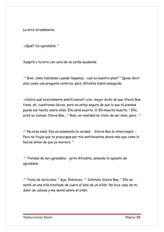 La miré airadamente.



-¿Qué? fui agradable. "



Suspiré y la mire con cara de no estás ayudando.



-" Bien, cómo hablamos cuando llegamos, cual es nuestro plan? " Quise decir
esto como una pregunta retórica, pero Afrodita habló enseguida.



-¿Sobre qué exactamente planificamos? creo, mejor dicho sé que Stevie Rae
tiene, eh, cuestiones únicas, pero no estoy segura de que lo que tú piensas
puede ser hecho sobre ellos. Ella está muerta. O IN-muerta muerta. " Ella
echó un vistazo Stevie Rae. -" Bien, en realidad no trato de ser mala, pero - "



-" No eres mala. Eso es solamente la verdad. - Stevie Rae la interrumpió. -
Pero no finjas que te preocupas por mis sentimientos ahora más que como lo
hacías antes de que yo muriera. "



-" Trataba de ser agradable - grito Afrodita, sonando lo opuesto de
agradable.



-" Trata de serlo mas, " dije. Entonces, -" Siéntate Stevie Rae. " Ella se
sentó en una silla hinchada de cuero al lado de un sillón. No hice caso de mi
dolor de cabeza y me senté sobre el sillón.




Traducciones Dawn                                                    Página 98
 
