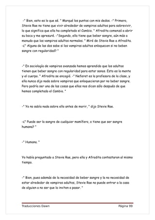 -" Bien, esto es lo que sé. " Marqué los puntos con mis dedos. -" Primero,
Stevie Rae no tiene que vivir alrededor de vampiros adultos para sobrevivir,
lo que significa que ella ha completado el Cambio. " Afrodita comenzó a abrir
su boca y me apresuré. -"Segundo, ella tiene que beber sangre, aún más a
menudo que los vampiros adultos normales. " Miré de Stevie Rae a Afrodita.
-¿" Alguna de las dos sabe si los vampiros adultos enloquecen si no beben
sangre con regularidad? "



-" En sociología de vampiros avanzada hemos aprendido que los adultos
tienen que beber sangre con regularidad para estar sanos. Esto es la mente
y el cuerpo. " Afrodita se encogió. -" Neferet es la profesora de la clase, y
ella nunca dijo nada sobre vampiros que enloquecieran por no beber sangre.
Pero podría ser una de las cosas que ellos nos dicen sólo después de que
hemos completado el Cambio. "



-" Yo no sabía nada sobre ello antes de morir, " dijo Stevie Rae.



-¿" Puede ser la sangre de cualquier mamífero, o tiene que ser sangre
humana? "



-" Humana. "



Yo había preguntado a Stevie Rae, pero ella y Afrodita contestaron al mismo
tiempo.



-" Bien, pues además de la necesidad de beber sangre y la no necesidad de
estar alrededor de vampiros adultos, Stevie Rae no puede entrar a la casa
de alguien a no ser que la inviten a pasar. "




Traducciones Dawn                                                   Página 99
 