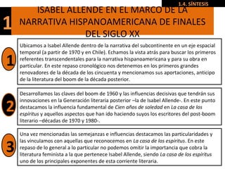 1
ISABEL ALLENDE EN EL MARCO DE LA
NARRATIVA HISPANOAMERICANA DE FINALES
DEL SIGLO XX
1.4. SÍNTESIS
Ubicamos a Isabel Allende dentro de la narrativa del subcontinente en un eje espacial
temporal (a partir de 1970 y en Chile). Echamos la vista atrás para buscar los primeros
referentes transcendentales para la narrativa hispanoamericana y para su obra en
particular. En este repaso cronológico nos detenemos en los primeros grandes
renovadores de la década de los cincuenta y mencionamos sus aportaciones, anticipo
de la literatura del boom de la década posterior.
Desarrollamos las claves del boom de 1960 y las influencias decisivas que tendrán sus
innovaciones en la Generación literaria posterior –la de Isabel Allende-. En este punto
destacamos la influencia fundamental de Cien años de soledad en La casa de los
espíritus y aquellos aspectos que han ido haciendo suyos los escritores del post-boom
literario –décadas de 1970 y 1980-.
Una vez mencionadas las semejanzas e influencias destacamos las particularidades y
las vinculamos con aquellas que reconocemos en La casa de los espíritus. En este
repaso de lo general a lo particular no podemos omitir la importancia que cobra la
literatura feminista a la que pertenece Isabel Allende, siendo La casa de los espíritus
uno de los principales exponentes de esta corriente literaria.
1
2
3
 