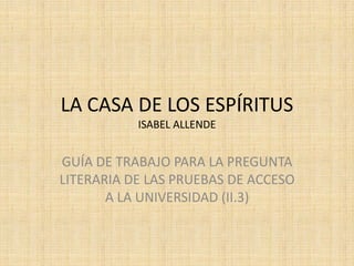 LA CASA DE LOS ESPÍRITUS
           ISABEL ALLENDE


GUÍA DE TRABAJO PARA LA PREGUNTA
LITERARIA DE LAS PRUEBAS DE ACCESO
       A LA UNIVERSIDAD (II.3)
 