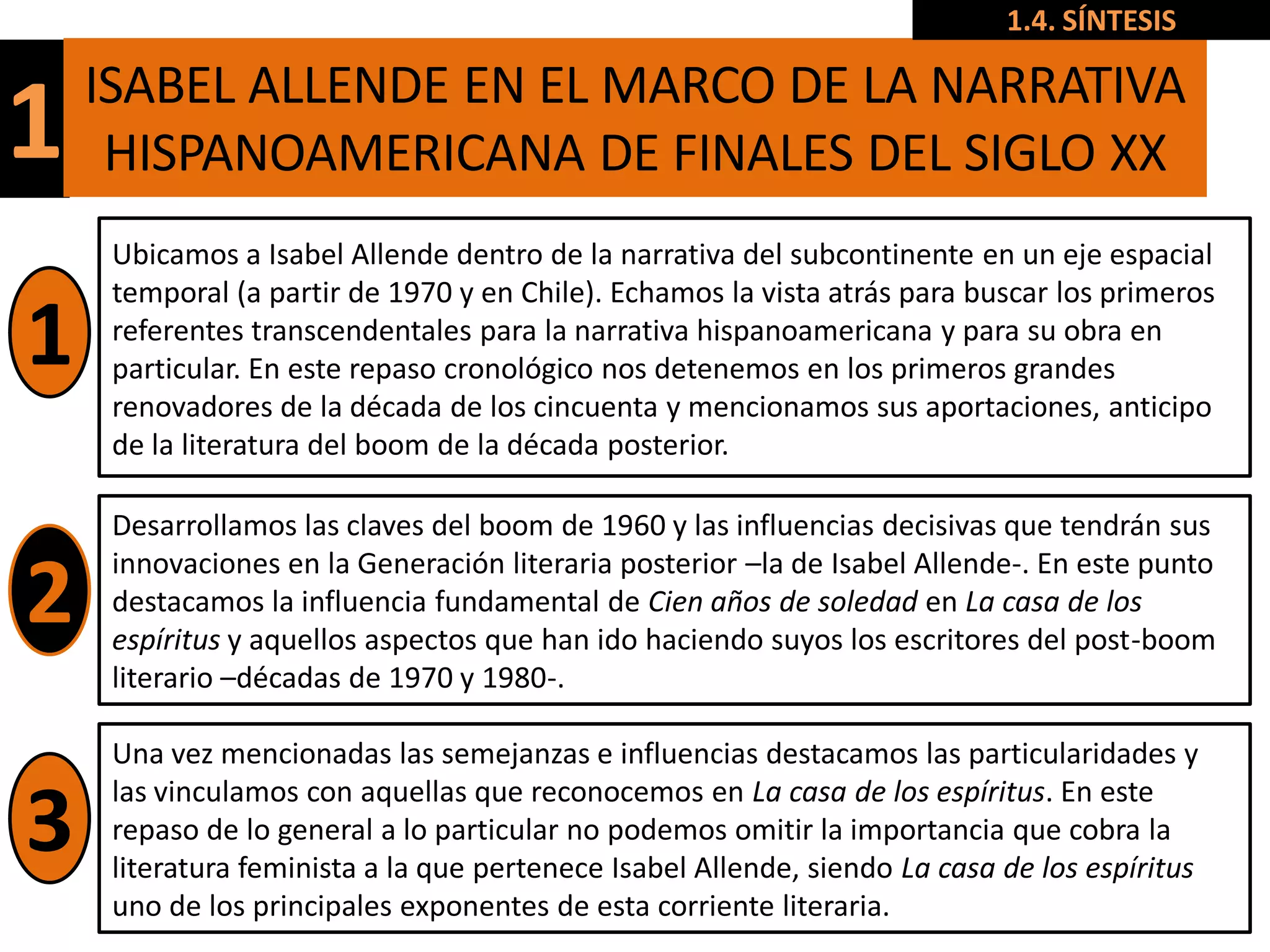1.4. SÍNTESIS

    ISABEL ALLENDE EN EL MARCO DE LA NARRATIVA
1    HISPANOAMERICANA DE FINALES DEL SIGLO XX
     Ubicamos a Isabel Allende dentro de la narrativa del subcontinente en un eje espacial
     temporal (a partir de 1970 y en Chile). Echamos la vista atrás para buscar los primeros
1    referentes transcendentales para la narrativa hispanoamericana y para su obra en
     particular. En este repaso cronológico nos detenemos en los primeros grandes
     renovadores de la década de los cincuenta y mencionamos sus aportaciones, anticipo
     de la literatura del boom de la década posterior.

     Desarrollamos las claves del boom de 1960 y las influencias decisivas que tendrán sus
     innovaciones en la Generación literaria posterior –la de Isabel Allende-. En este punto
2    destacamos la influencia fundamental de Cien años de soledad en La casa de los
     espíritus y aquellos aspectos que han ido haciendo suyos los escritores del post-boom
     literario –décadas de 1970 y 1980-.

     Una vez mencionadas las semejanzas e influencias destacamos las particularidades y
     las vinculamos con aquellas que reconocemos en La casa de los espíritus. En este
3    repaso de lo general a lo particular no podemos omitir la importancia que cobra la
     literatura feminista a la que pertenece Isabel Allende, siendo La casa de los espíritus
     uno de los principales exponentes de esta corriente literaria.
 