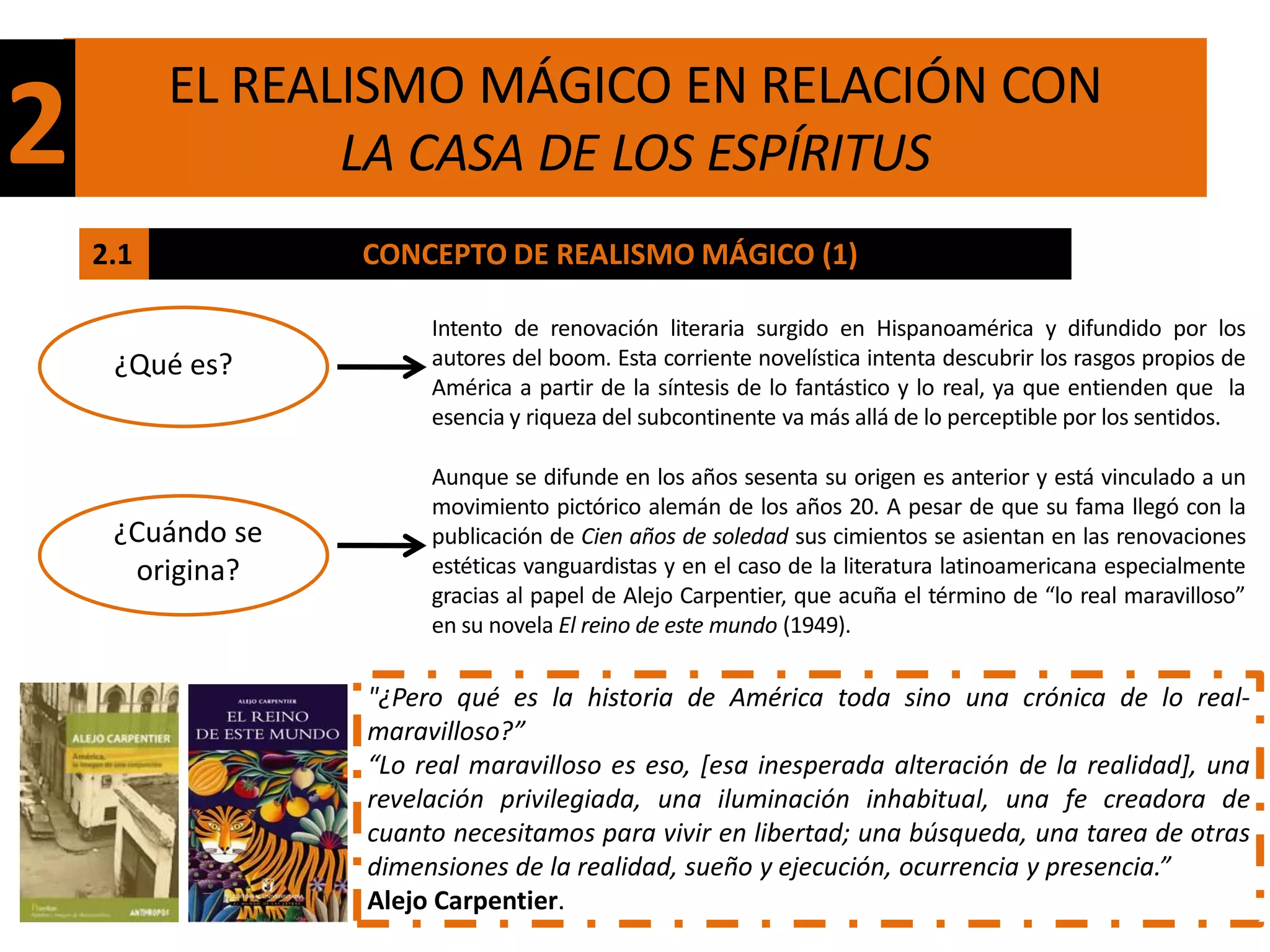 EL REALISMO MÁGICO EN RELACIÓN CON
2                LA CASA DE LOS ESPÍRITUS
    2.1           CONCEPTO DE REALISMO MÁGICO (1)

                       Intento de renovación literaria surgido en Hispanoamérica y difundido por los
     ¿Qué es?          autores del boom. Esta corriente novelística intenta descubrir los rasgos propios de
                       América a partir de la síntesis de lo fantástico y lo real, ya que entienden que la
                       esencia y riqueza del subcontinente va más allá de lo perceptible por los sentidos.

                       Aunque se difunde en los años sesenta su origen es anterior y está vinculado a un
                       movimiento pictórico alemán de los años 20. A pesar de que su fama llegó con la
     ¿Cuándo se        publicación de Cien años de soledad sus cimientos se asientan en las renovaciones
      origina?         estéticas vanguardistas y en el caso de la literatura latinoamericana especialmente
                       gracias al papel de Alejo Carpentier, que acuña el término de “lo real maravilloso”
                       en su novela El reino de este mundo (1949).

                  "¿Pero qué es la historia de América toda sino una crónica de lo real-
                  maravilloso?”
                  “Lo real maravilloso es eso, [esa inesperada alteración de la realidad], una
                  revelación privilegiada, una iluminación inhabitual, una fe creadora de
                  cuanto necesitamos para vivir en libertad; una búsqueda, una tarea de otras
                  dimensiones de la realidad, sueño y ejecución, ocurrencia y presencia.”
                  Alejo Carpentier.
 