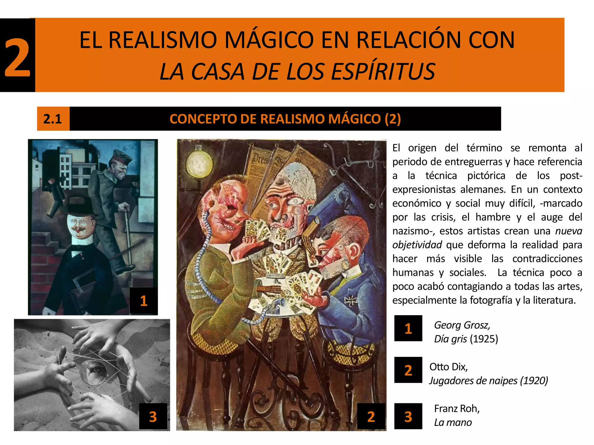 EL REALISMO MÁGICO EN RELACIÓN CON
2                LA CASA DE LOS ESPÍRITUS
    2.1               CONCEPTO DE REALISMO MÁGICO (2)
                                                    El origen del término se remonta al
                                                    periodo de entreguerras y hace referencia
                                                    a la técnica pictórica de los post-
                                                    expresionistas alemanes. En un contexto
                                                    económico y social muy difícil, -marcado
                                                    por las crisis, el hambre y el auge del
                                                    nazismo-, estos artistas crean una nueva
                                                    objetividad que deforma la realidad para
                                                    hacer más visible las contradicciones
                                                    humanas y sociales. La técnica poco a
                                                    poco acabó contagiando a todas las artes,
              1                                     especialmente la fotografía y la literatura.

                                                        1    Georg Grosz,
                                                             Día gris (1925)

                                                        2   Otto Dix,
                                                            Jugadores de naipes (1920)

                                                             Franz Roh,
                  3                             2       3    La mano
 