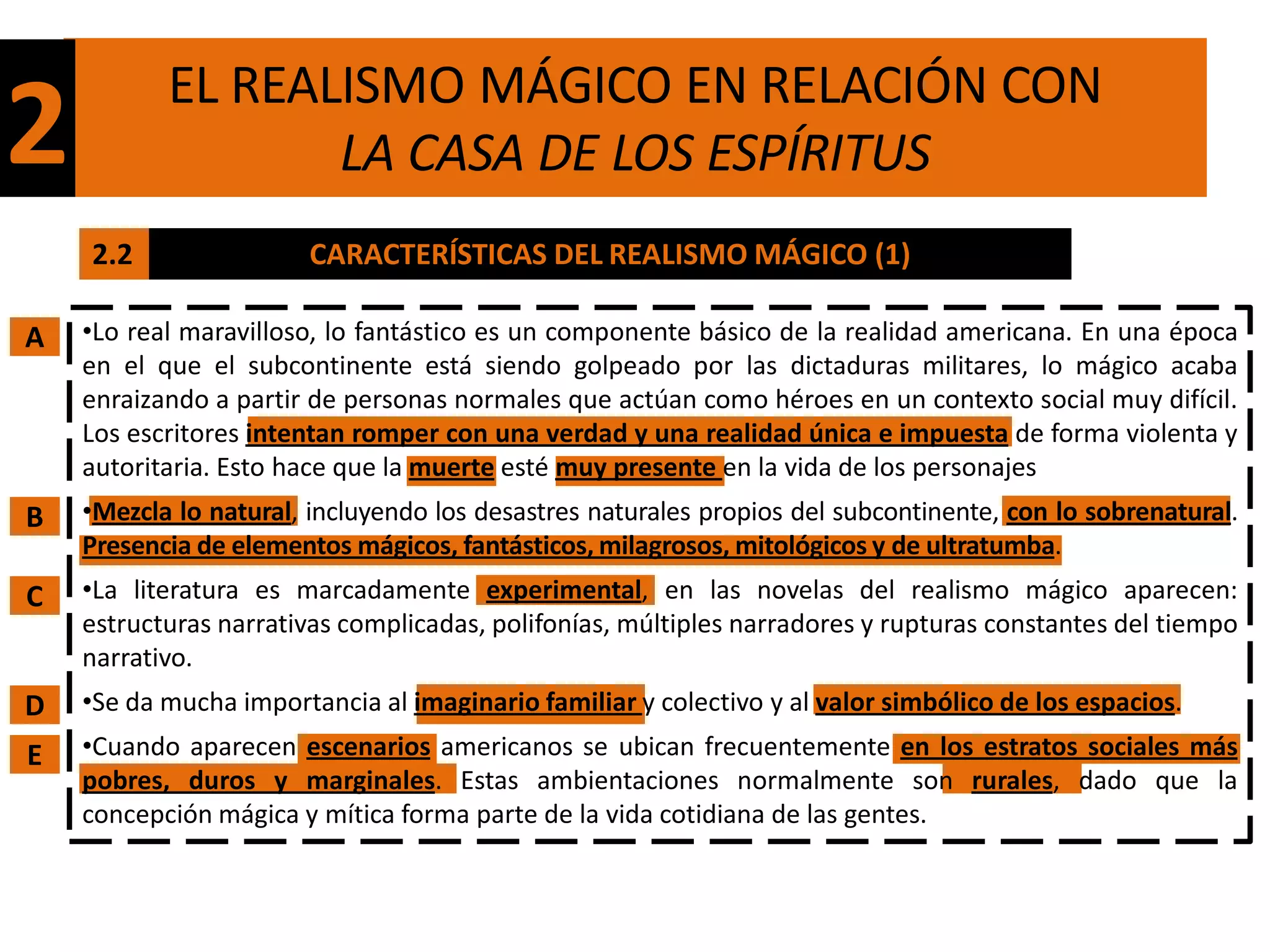 EL REALISMO MÁGICO EN RELACIÓN CON
2                 LA CASA DE LOS ESPÍRITUS
    2.2                 CARACTERÍSTICAS DEL REALISMO MÁGICO (1)

A   •Lo real maravilloso, lo fantástico es un componente básico de la realidad americana. En una época
    en el que el subcontinente está siendo golpeado por las dictaduras militares, lo mágico acaba
    enraizando a partir de personas normales que actúan como héroes en un contexto social muy difícil.
    Los escritores intentan romper con una verdad y una realidad única e impuesta de forma violenta y
    autoritaria. Esto hace que la muerte esté muy presente en la vida de los personajes
B   •Mezcla lo natural, incluyendo los desastres naturales propios del subcontinente, con lo sobrenatural.
    Presencia de elementos mágicos, fantásticos, milagrosos, mitológicos y de ultratumba.
C   •La literatura es marcadamente experimental, en las novelas del realismo mágico aparecen:
    estructuras narrativas complicadas, polifonías, múltiples narradores y rupturas constantes del tiempo
    narrativo.
D   •Se da mucha importancia al imaginario familiar y colectivo y al valor simbólico de los espacios.
E   •Cuando aparecen escenarios americanos se ubican frecuentemente en los estratos sociales más
    pobres, duros y marginales. Estas ambientaciones normalmente son rurales, dado que la
    concepción mágica y mítica forma parte de la vida cotidiana de las gentes.
 