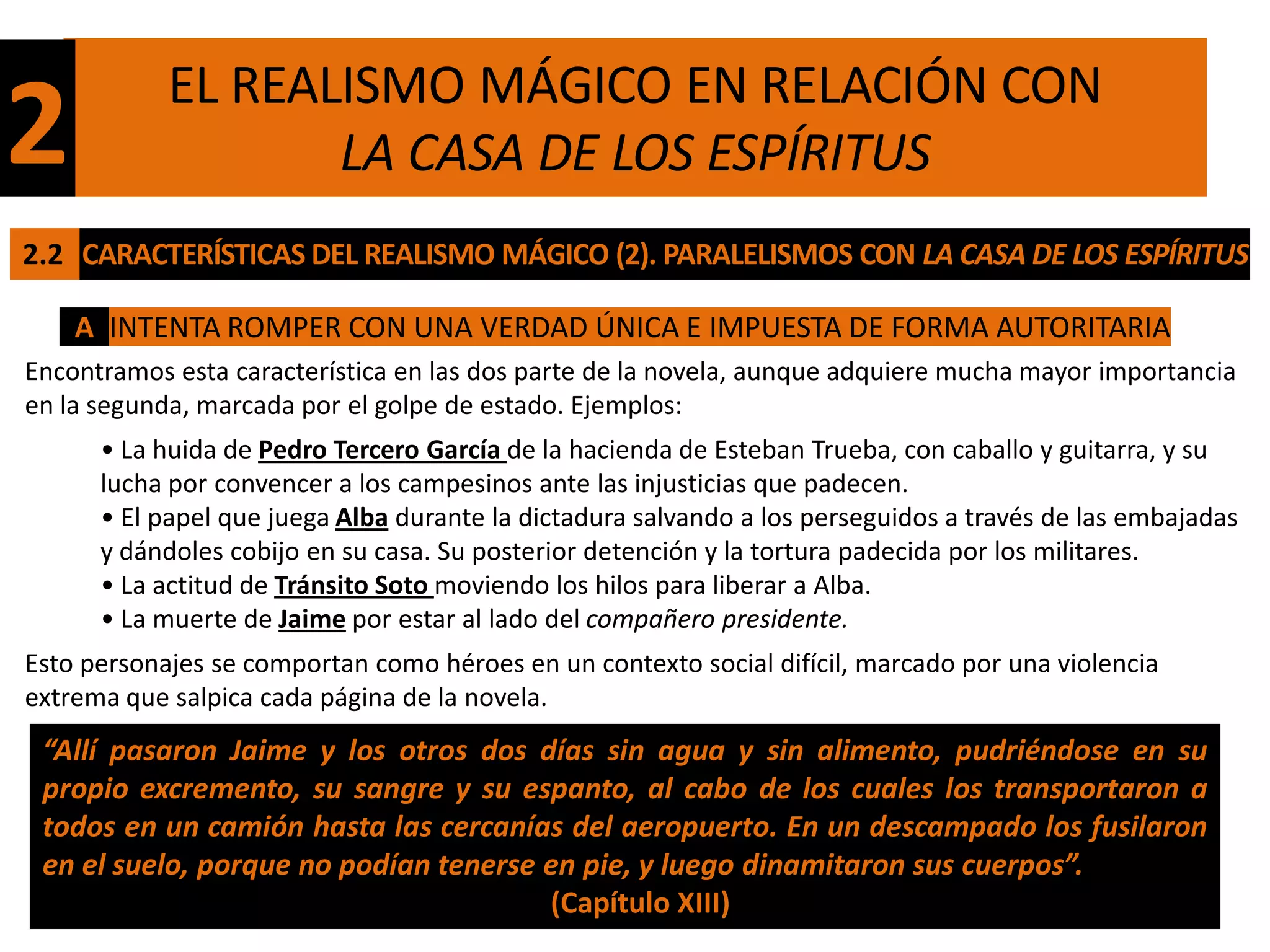 EL REALISMO MÁGICO EN RELACIÓN CON
2                  LA CASA DE LOS ESPÍRITUS
2.2 CARACTERÍSTICAS DEL REALISMO MÁGICO (2). PARALELISMOS CON LA CASA DE LOS ESPÍRITUS

    A INTENTA ROMPER CON UNA VERDAD ÚNICA E IMPUESTA DE FORMA AUTORITARIA
Encontramos esta característica en las dos parte de la novela, aunque adquiere mucha mayor importancia
en la segunda, marcada por el golpe de estado. Ejemplos:
      • La huida de Pedro Tercero García de la hacienda de Esteban Trueba, con caballo y guitarra, y su
      lucha por convencer a los campesinos ante las injusticias que padecen.
      • El papel que juega Alba durante la dictadura salvando a los perseguidos a través de las embajadas
      y dándoles cobijo en su casa. Su posterior detención y la tortura padecida por los militares.
      • La actitud de Tránsito Soto moviendo los hilos para liberar a Alba.
      • La muerte de Jaime por estar al lado del compañero presidente.
Esto personajes se comportan como héroes en un contexto social difícil, marcado por una violencia
extrema que salpica cada página de la novela.
 “Allí pasaron Jaime y los otros dos días sin agua y sin alimento, pudriéndose en su
 propio excremento, su sangre y su espanto, al cabo de los cuales los transportaron a
 todos en un camión hasta las cercanías del aeropuerto. En un descampado los fusilaron
 en el suelo, porque no podían tenerse en pie, y luego dinamitaron sus cuerpos”.
                                       (Capítulo XIII)
 