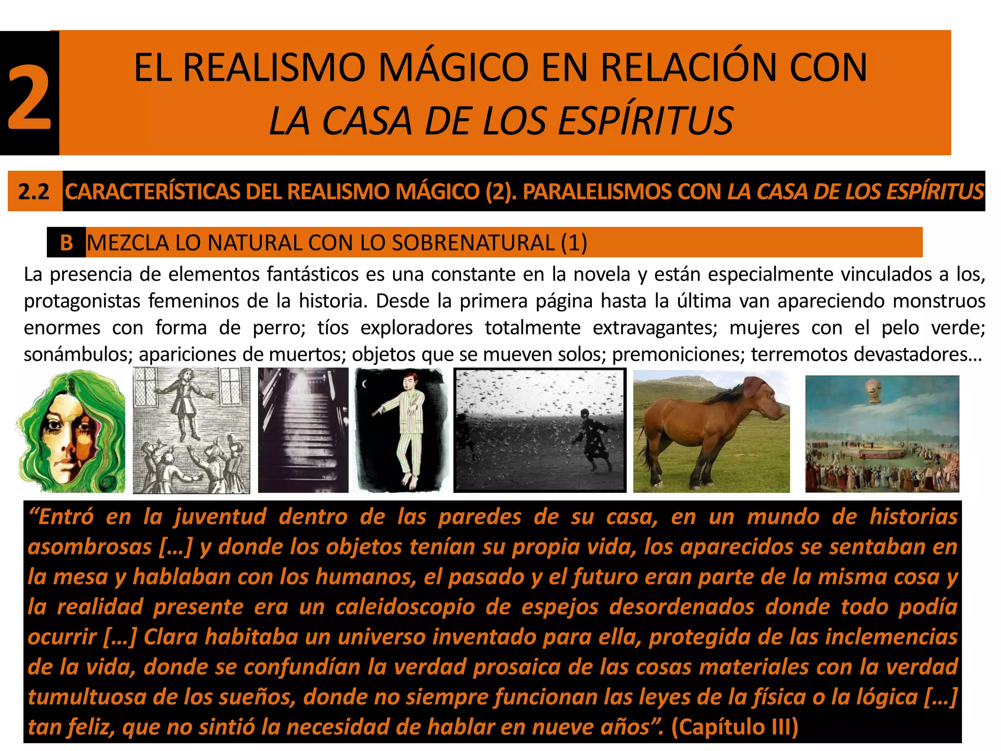 EL REALISMO MÁGICO EN RELACIÓN CON
2                  LA CASA DE LOS ESPÍRITUS
2.2 CARACTERÍSTICAS DEL REALISMO MÁGICO (2). PARALELISMOS CON LA CASA DE LOS ESPÍRITUS

    B MEZCLA LO NATURAL CON LO SOBRENATURAL (1)
La presencia de elementos fantásticos es una constante en la novela y están especialmente vinculados a los,
protagonistas femeninos de la historia. Desde la primera página hasta la última van apareciendo monstruos
enormes con forma de perro; tíos exploradores totalmente extravagantes; mujeres con el pelo verde;
sonámbulos; apariciones de muertos; objetos que se mueven solos; premoniciones; terremotos devastadores…




“Entró en la juventud dentro de las paredes de su casa, en un mundo de historias
asombrosas […] y donde los objetos tenían su propia vida, los aparecidos se sentaban en
la mesa y hablaban con los humanos, el pasado y el futuro eran parte de la misma cosa y
la realidad presente era un caleidoscopio de espejos desordenados donde todo podía
ocurrir […] Clara habitaba un universo inventado para ella, protegida de las inclemencias
de la vida, donde se confundían la verdad prosaica de las cosas materiales con la verdad
tumultuosa de los sueños, donde no siempre funcionan las leyes de la física o la lógica […]
tan feliz, que no sintió la necesidad de hablar en nueve años”. (Capítulo III)
 