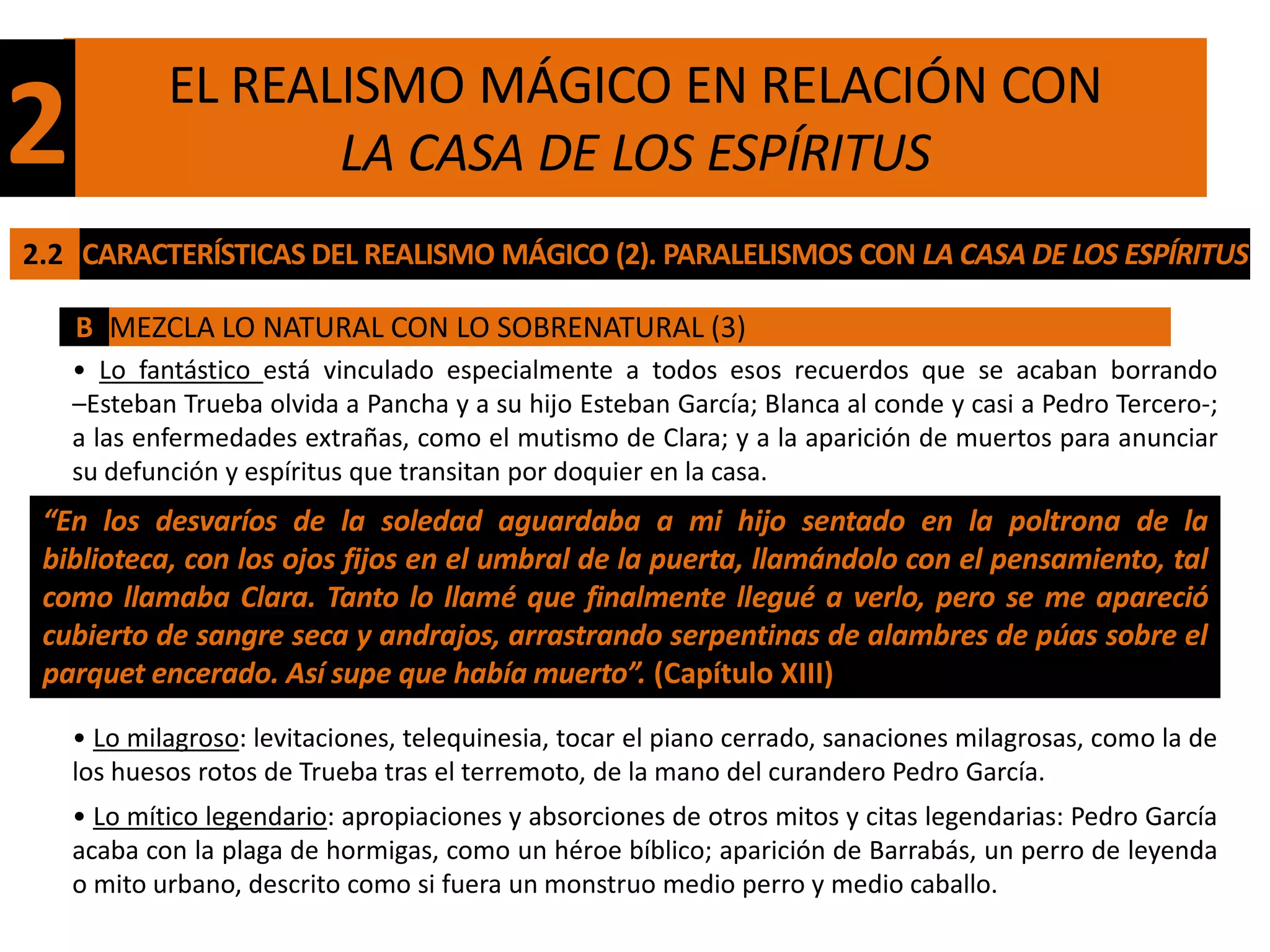 EL REALISMO MÁGICO EN RELACIÓN CON
2                  LA CASA DE LOS ESPÍRITUS
2.2 CARACTERÍSTICAS DEL REALISMO MÁGICO (2). PARALELISMOS CON LA CASA DE LOS ESPÍRITUS

    B MEZCLA LO NATURAL CON LO SOBRENATURAL (3)
    • Lo fantástico está vinculado especialmente a todos esos recuerdos que se acaban borrando
    –Esteban Trueba olvida a Pancha y a su hijo Esteban García; Blanca al conde y casi a Pedro Tercero-;
    a las enfermedades extrañas, como el mutismo de Clara; y a la aparición de muertos para anunciar
    su defunción y espíritus que transitan por doquier en la casa.
 “En los desvaríos de la soledad aguardaba a mi hijo sentado en la poltrona de la
 biblioteca, con los ojos fijos en el umbral de la puerta, llamándolo con el pensamiento, tal
 como llamaba Clara. Tanto lo llamé que finalmente llegué a verlo, pero se me apareció
 cubierto de sangre seca y andrajos, arrastrando serpentinas de alambres de púas sobre el
 parquet encerado. Así supe que había muerto”. (Capítulo XIII)

    • Lo milagroso: levitaciones, telequinesia, tocar el piano cerrado, sanaciones milagrosas, como la de
    los huesos rotos de Trueba tras el terremoto, de la mano del curandero Pedro García.
    • Lo mítico legendario: apropiaciones y absorciones de otros mitos y citas legendarias: Pedro García
    acaba con la plaga de hormigas, como un héroe bíblico; aparición de Barrabás, un perro de leyenda
    o mito urbano, descrito como si fuera un monstruo medio perro y medio caballo.
 
