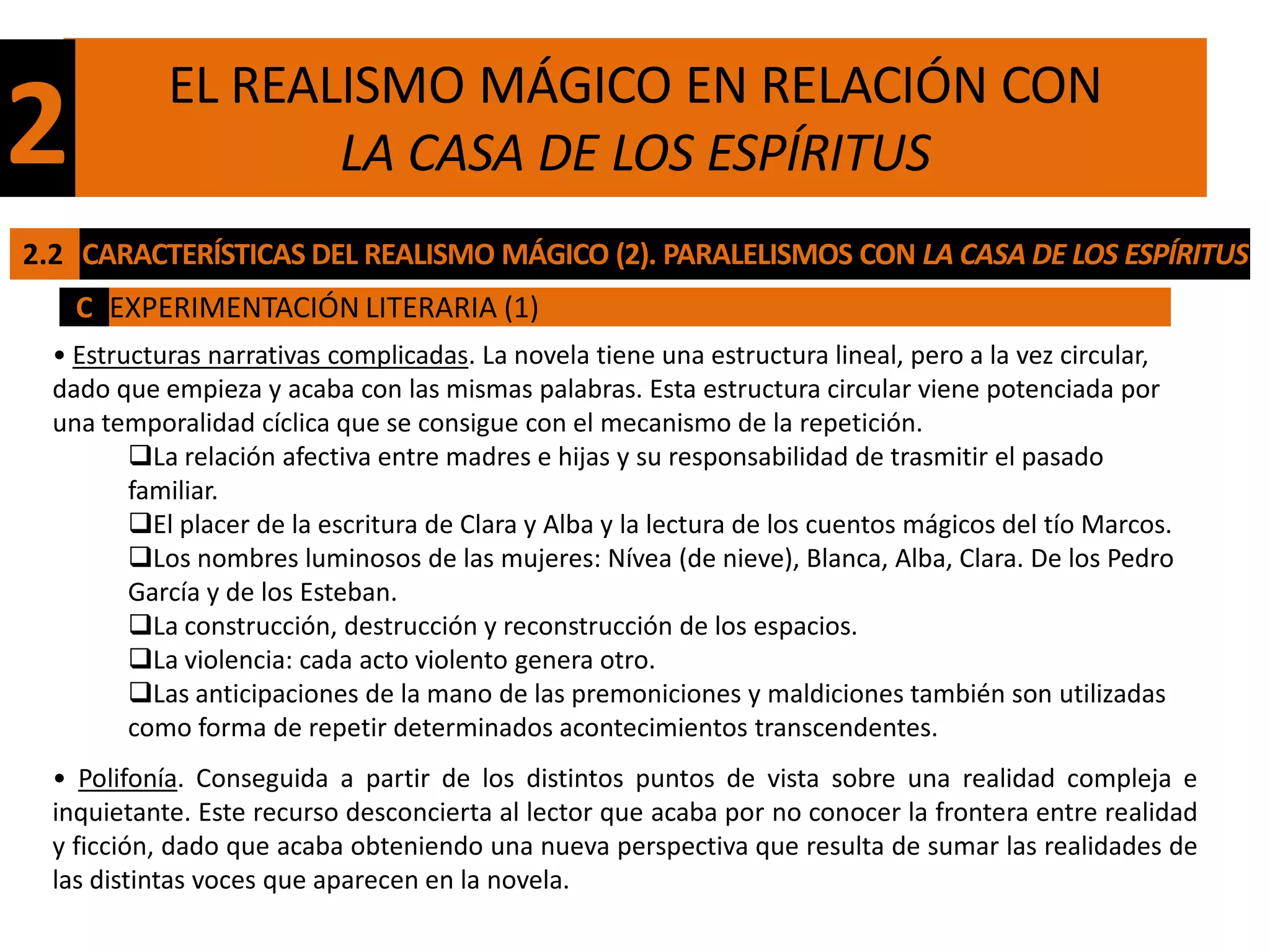 EL REALISMO MÁGICO EN RELACIÓN CON
2                  LA CASA DE LOS ESPÍRITUS
2.2 CARACTERÍSTICAS DEL REALISMO MÁGICO (2). PARALELISMOS CON LA CASA DE LOS ESPÍRITUS
    C EXPERIMENTACIÓN LITERARIA (1)
  • Estructuras narrativas complicadas. La novela tiene una estructura lineal, pero a la vez circular,
  dado que empieza y acaba con las mismas palabras. Esta estructura circular viene potenciada por
  una temporalidad cíclica que se consigue con el mecanismo de la repetición.
         La relación afectiva entre madres e hijas y su responsabilidad de trasmitir el pasado
         familiar.
         El placer de la escritura de Clara y Alba y la lectura de los cuentos mágicos del tío Marcos.
         Los nombres luminosos de las mujeres: Nívea (de nieve), Blanca, Alba, Clara. De los Pedro
         García y de los Esteban.
         La construcción, destrucción y reconstrucción de los espacios.
         La violencia: cada acto violento genera otro.
         Las anticipaciones de la mano de las premoniciones y maldiciones también son utilizadas
         como forma de repetir determinados acontecimientos transcendentes.
  • Polifonía. Conseguida a partir de los distintos puntos de vista sobre una realidad compleja e
  inquietante. Este recurso desconcierta al lector que acaba por no conocer la frontera entre realidad
  y ficción, dado que acaba obteniendo una nueva perspectiva que resulta de sumar las realidades de
  las distintas voces que aparecen en la novela.
 