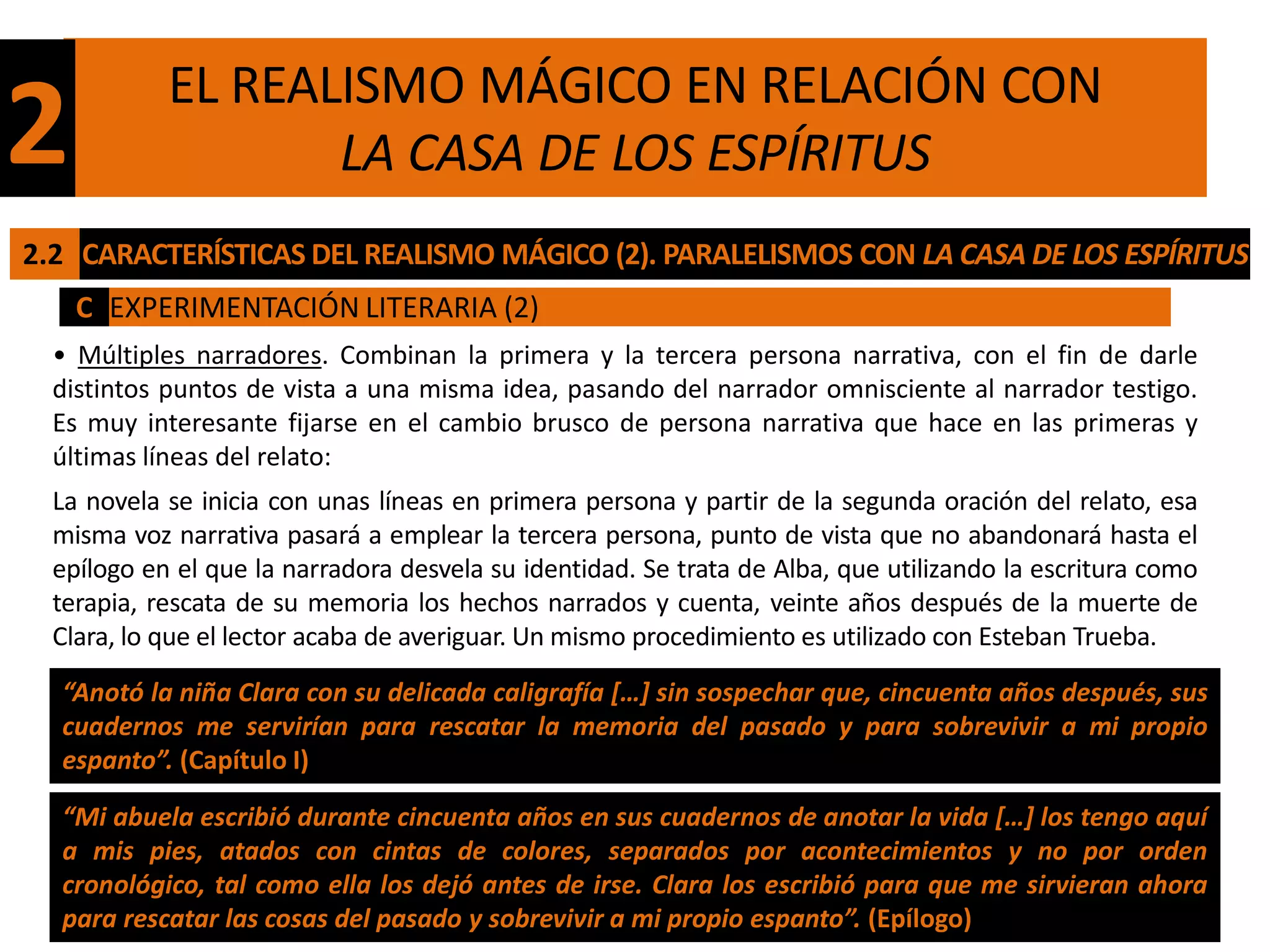 EL REALISMO MÁGICO EN RELACIÓN CON
2                  LA CASA DE LOS ESPÍRITUS
2.2 CARACTERÍSTICAS DEL REALISMO MÁGICO (2). PARALELISMOS CON LA CASA DE LOS ESPÍRITUS
    C EXPERIMENTACIÓN LITERARIA (2)
  • Múltiples narradores. Combinan la primera y la tercera persona narrativa, con el fin de darle
  distintos puntos de vista a una misma idea, pasando del narrador omnisciente al narrador testigo.
  Es muy interesante fijarse en el cambio brusco de persona narrativa que hace en las primeras y
  últimas líneas del relato:
  La novela se inicia con unas líneas en primera persona y partir de la segunda oración del relato, esa
  misma voz narrativa pasará a emplear la tercera persona, punto de vista que no abandonará hasta el
  epílogo en el que la narradora desvela su identidad. Se trata de Alba, que utilizando la escritura como
  terapia, rescata de su memoria los hechos narrados y cuenta, veinte años después de la muerte de
  Clara, lo que el lector acaba de averiguar. Un mismo procedimiento es utilizado con Esteban Trueba.
  “Anotó la niña Clara con su delicada caligrafía […] sin sospechar que, cincuenta años después, sus
  cuadernos me servirían para rescatar la memoria del pasado y para sobrevivir a mi propio
  espanto”. (Capítulo I)

  “Mi abuela escribió durante cincuenta años en sus cuadernos de anotar la vida […] los tengo aquí
  a mis pies, atados con cintas de colores, separados por acontecimientos y no por orden
  cronológico, tal como ella los dejó antes de irse. Clara los escribió para que me sirvieran ahora
  para rescatar las cosas del pasado y sobrevivir a mi propio espanto”. (Epílogo)
 