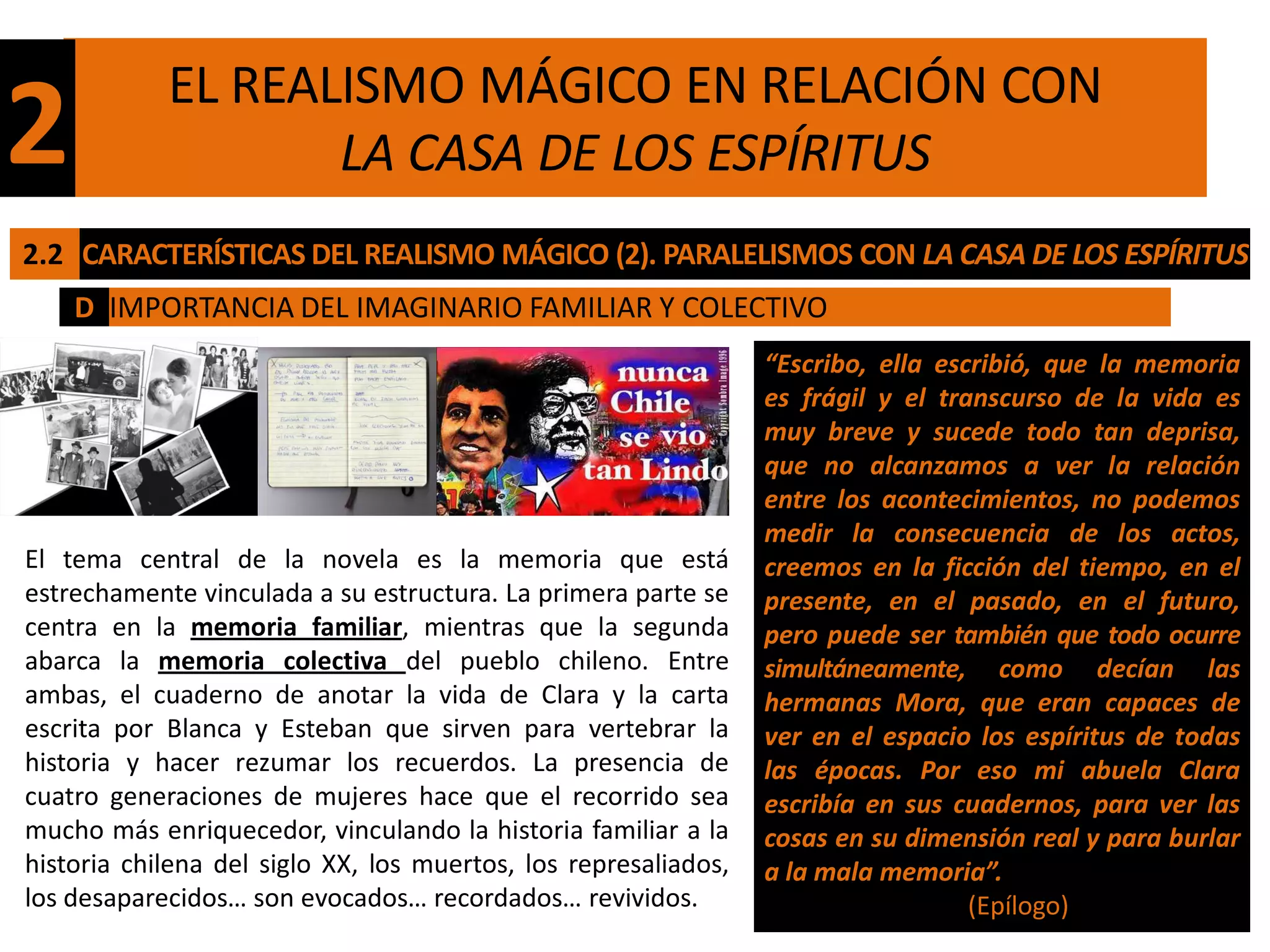 EL REALISMO MÁGICO EN RELACIÓN CON
2                  LA CASA DE LOS ESPÍRITUS
2.2 CARACTERÍSTICAS DEL REALISMO MÁGICO (2). PARALELISMOS CON LA CASA DE LOS ESPÍRITUS
    D IMPORTANCIA DEL IMAGINARIO FAMILIAR Y COLECTIVO
                                                                 “Escribo, ella escribió, que la memoria
                                                                 es frágil y el transcurso de la vida es
                                                                 muy breve y sucede todo tan deprisa,
                                                                 que no alcanzamos a ver la relación
                                                                 entre los acontecimientos, no podemos
                                                                 medir la consecuencia de los actos,
El tema central de la novela es la memoria que está              creemos en la ficción del tiempo, en el
estrechamente vinculada a su estructura. La primera parte se     presente, en el pasado, en el futuro,
centra en la memoria familiar, mientras que la segunda           pero puede ser también que todo ocurre
abarca la memoria colectiva del pueblo chileno. Entre            simultáneamente, como decían las
ambas, el cuaderno de anotar la vida de Clara y la carta         hermanas Mora, que eran capaces de
escrita por Blanca y Esteban que sirven para vertebrar la        ver en el espacio los espíritus de todas
historia y hacer rezumar los recuerdos. La presencia de          las épocas. Por eso mi abuela Clara
cuatro generaciones de mujeres hace que el recorrido sea         escribía en sus cuadernos, para ver las
mucho más enriquecedor, vinculando la historia familiar a la     cosas en su dimensión real y para burlar
historia chilena del siglo XX, los muertos, los represaliados,   a la mala memoria”.
los desaparecidos… son evocados… recordados… revividos.                            (Epílogo)
 