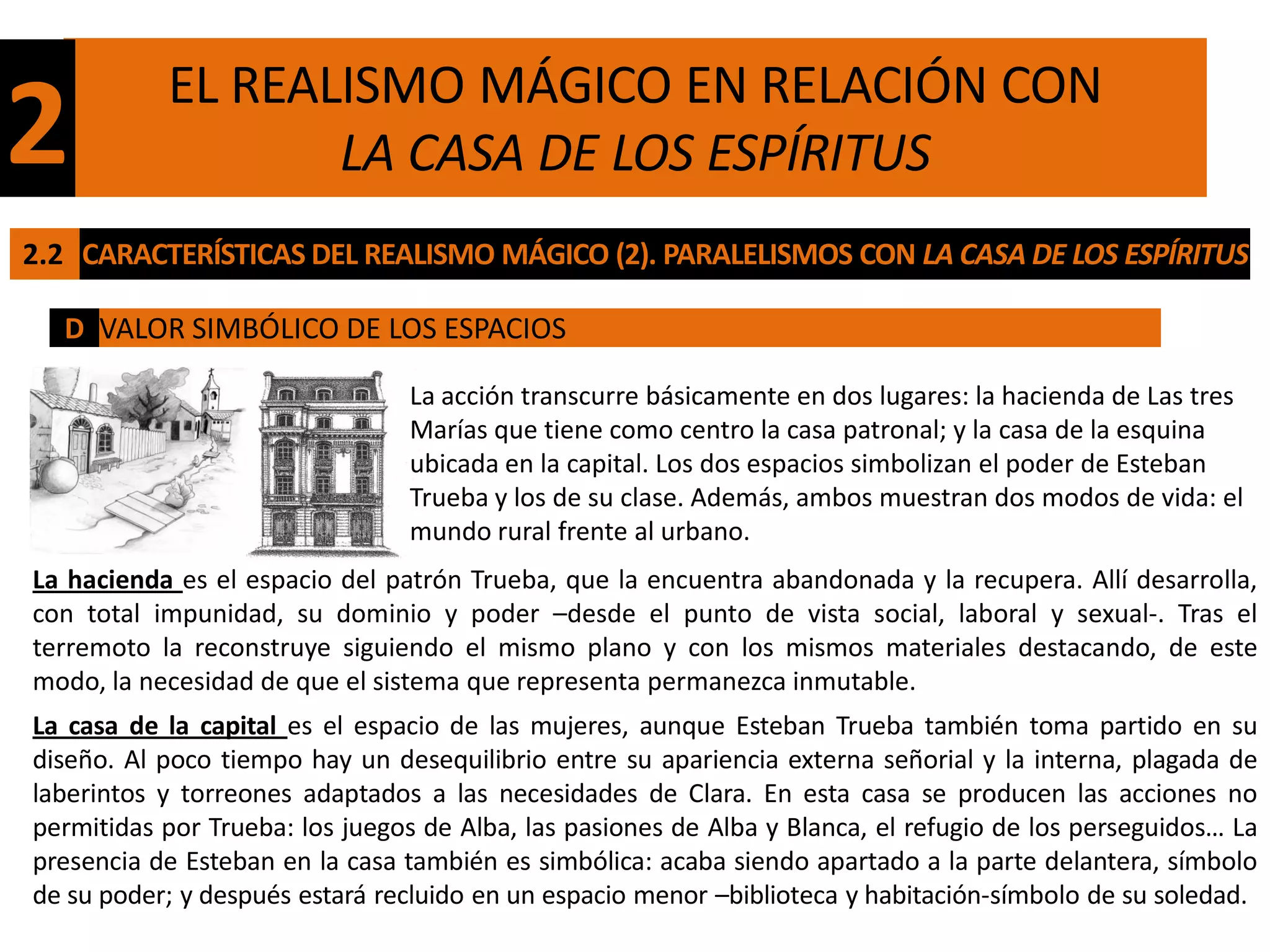 EL REALISMO MÁGICO EN RELACIÓN CON
2                 LA CASA DE LOS ESPÍRITUS
2.2 CARACTERÍSTICAS DEL REALISMO MÁGICO (2). PARALELISMOS CON LA CASA DE LOS ESPÍRITUS

  D VALOR SIMBÓLICO DE LOS ESPACIOS

                                La acción transcurre básicamente en dos lugares: la hacienda de Las tres
                                Marías que tiene como centro la casa patronal; y la casa de la esquina
                                ubicada en la capital. Los dos espacios simbolizan el poder de Esteban
                                Trueba y los de su clase. Además, ambos muestran dos modos de vida: el
                                mundo rural frente al urbano.
La hacienda es el espacio del patrón Trueba, que la encuentra abandonada y la recupera. Allí desarrolla,
con total impunidad, su dominio y poder –desde el punto de vista social, laboral y sexual-. Tras el
terremoto la reconstruye siguiendo el mismo plano y con los mismos materiales destacando, de este
modo, la necesidad de que el sistema que representa permanezca inmutable.
La casa de la capital es el espacio de las mujeres, aunque Esteban Trueba también toma partido en su
diseño. Al poco tiempo hay un desequilibrio entre su apariencia externa señorial y la interna, plagada de
laberintos y torreones adaptados a las necesidades de Clara. En esta casa se producen las acciones no
permitidas por Trueba: los juegos de Alba, las pasiones de Alba y Blanca, el refugio de los perseguidos… La
presencia de Esteban en la casa también es simbólica: acaba siendo apartado a la parte delantera, símbolo
de su poder; y después estará recluido en un espacio menor –biblioteca y habitación-símbolo de su soledad.
 