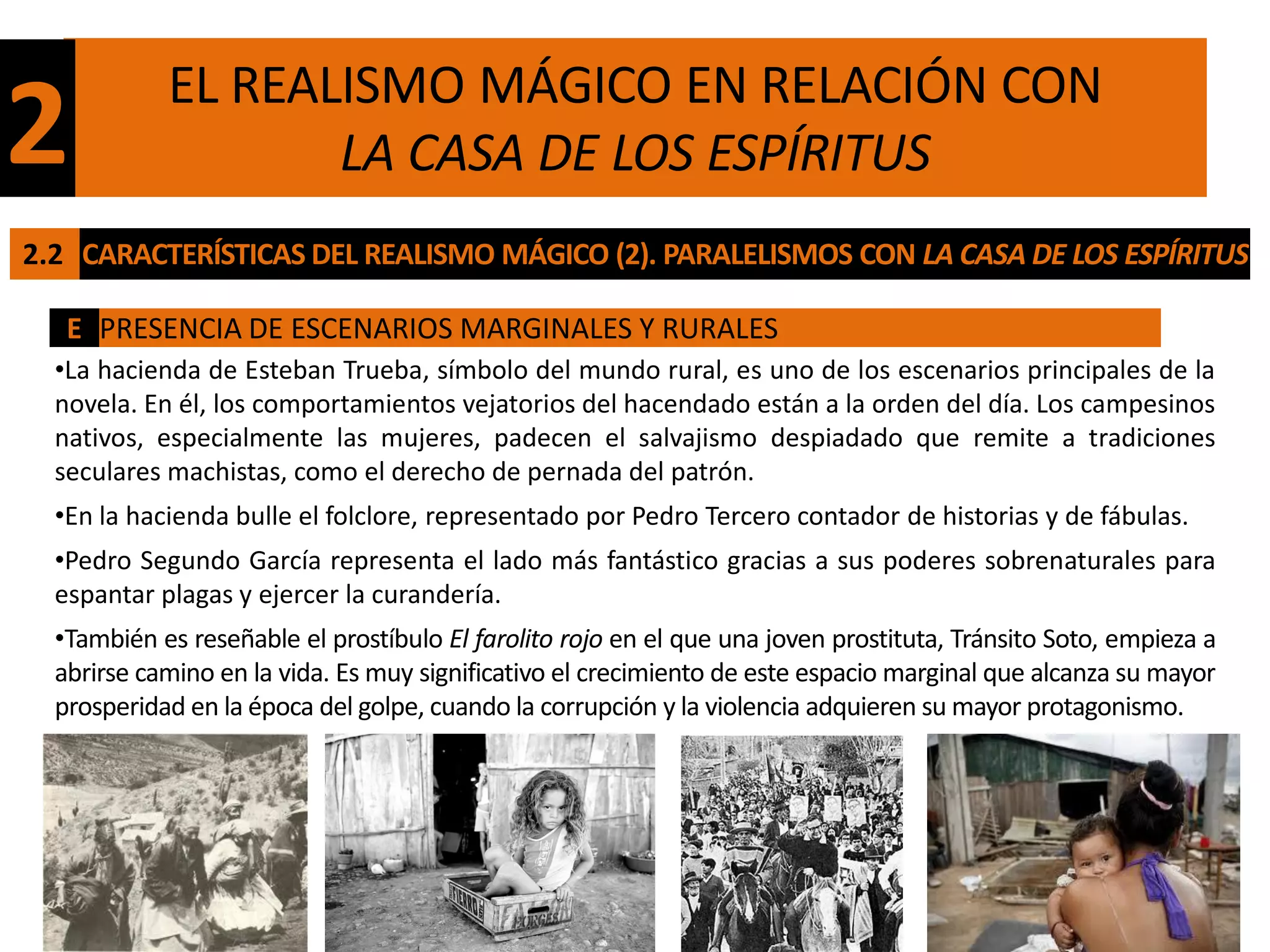 EL REALISMO MÁGICO EN RELACIÓN CON
2                  LA CASA DE LOS ESPÍRITUS
2.2 CARACTERÍSTICAS DEL REALISMO MÁGICO (2). PARALELISMOS CON LA CASA DE LOS ESPÍRITUS

   E PRESENCIA DE ESCENARIOS MARGINALES Y RURALES
  •La hacienda de Esteban Trueba, símbolo del mundo rural, es uno de los escenarios principales de la
  novela. En él, los comportamientos vejatorios del hacendado están a la orden del día. Los campesinos
  nativos, especialmente las mujeres, padecen el salvajismo despiadado que remite a tradiciones
  seculares machistas, como el derecho de pernada del patrón.
  •En la hacienda bulle el folclore, representado por Pedro Tercero contador de historias y de fábulas.
  •Pedro Segundo García representa el lado más fantástico gracias a sus poderes sobrenaturales para
  espantar plagas y ejercer la curandería.
  •También es reseñable el prostíbulo El farolito rojo en el que una joven prostituta, Tránsito Soto, empieza a
  abrirse camino en la vida. Es muy significativo el crecimiento de este espacio marginal que alcanza su mayor
  prosperidad en la época del golpe, cuando la corrupción y la violencia adquieren su mayor protagonismo.
 