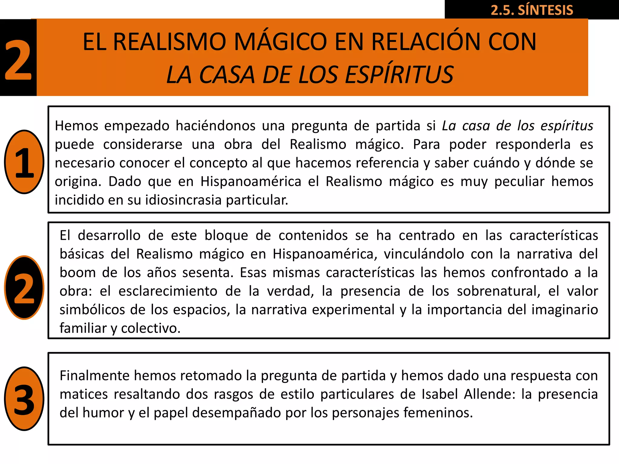 2.5. SÍNTESIS

        EL REALISMO MÁGICO EN RELACIÓN CON
2              LA CASA DE LOS ESPÍRITUS
    Hemos empezado haciéndonos una pregunta de partida si La casa de los espíritus
    puede considerarse una obra del Realismo mágico. Para poder responderla es
1   necesario conocer el concepto al que hacemos referencia y saber cuándo y dónde se
    origina. Dado que en Hispanoamérica el Realismo mágico es muy peculiar hemos
    incidido en su idiosincrasia particular.

    El desarrollo de este bloque de contenidos se ha centrado en las características
    básicas del Realismo mágico en Hispanoamérica, vinculándolo con la narrativa del
    boom de los años sesenta. Esas mismas características las hemos confrontado a la
2   obra: el esclarecimiento de la verdad, la presencia de los sobrenatural, el valor
    simbólicos de los espacios, la narrativa experimental y la importancia del imaginario
    familiar y colectivo.


    Finalmente hemos retomado la pregunta de partida y hemos dado una respuesta con

3   matices resaltando dos rasgos de estilo particulares de Isabel Allende: la presencia
    del humor y el papel desempañado por los personajes femeninos.
 