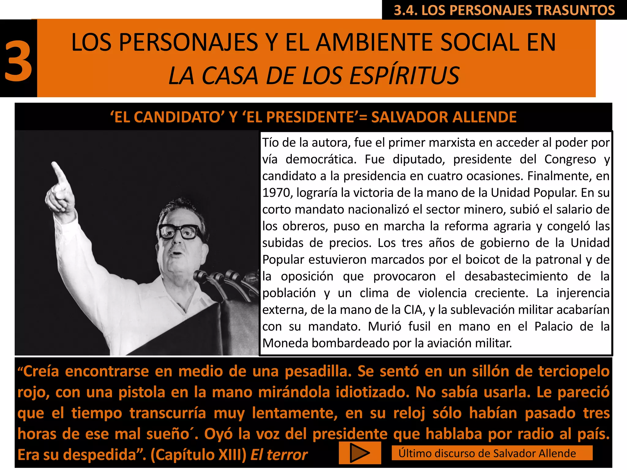 3.4. LOS PERSONAJES TRASUNTOS

         LOS PERSONAJES Y EL AMBIENTE SOCIAL EN
3                LA CASA DE LOS ESPÍRITUS
             ‘EL CANDIDATO’ Y ‘EL PRESIDENTE’= SALVADOR ALLENDE
                                   Tío de la autora, fue el primer marxista en acceder al poder por
                                   vía democrática. Fue diputado, presidente del Congreso y
                                   candidato a la presidencia en cuatro ocasiones. Finalmente, en
                                   1970, lograría la victoria de la mano de la Unidad Popular. En su
                                   corto mandato nacionalizó el sector minero, subió el salario de
                                   los obreros, puso en marcha la reforma agraria y congeló las
                                   subidas de precios. Los tres años de gobierno de la Unidad
                                   Popular estuvieron marcados por el boicot de la patronal y de
                                   la oposición que provocaron el desabastecimiento de la
                                   población y un clima de violencia creciente. La injerencia
                                   externa, de la mano de la CIA, y la sublevación militar acabarían
                                   con su mandato. Murió fusil en mano en el Palacio de la
                                   Moneda bombardeado por la aviación militar.

“Creía encontrarse en medio de una pesadilla. Se sentó en un sillón de terciopelo
rojo, con una pistola en la mano mirándola idiotizado. No sabía usarla. Le pareció
que el tiempo transcurría muy lentamente, en su reloj sólo habían pasado tres
horas de ese mal sueño´. Oyó la voz del presidente que hablaba por radio al país.
Era su despedida”. (Capítulo XIII) El terror        Último discurso de Salvador Allende
 