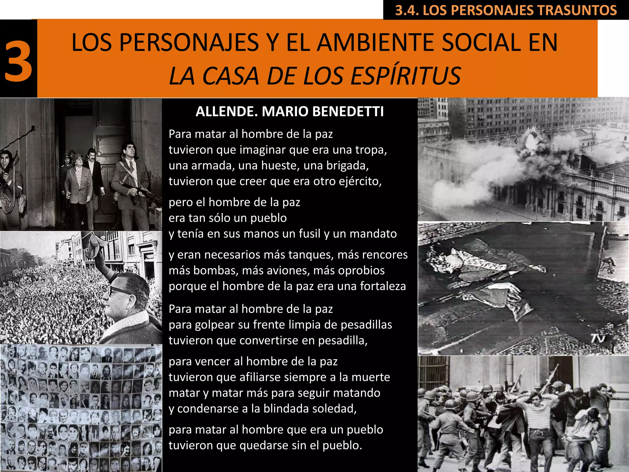 3.4. LOS PERSONAJES TRASUNTOS

    LOS PERSONAJES Y EL AMBIENTE SOCIAL EN
3           LA CASA DE LOS ESPÍRITUS
                ALLENDE. MARIO BENEDETTI
           Para matar al hombre de la paz
           tuvieron que imaginar que era una tropa,
           una armada, una hueste, una brigada,
           tuvieron que creer que era otro ejército,
           pero el hombre de la paz
           era tan sólo un pueblo
           y tenía en sus manos un fusil y un mandato
           y eran necesarios más tanques, más rencores
           más bombas, más aviones, más oprobios
           porque el hombre de la paz era una fortaleza
           Para matar al hombre de la paz
           para golpear su frente limpia de pesadillas
           tuvieron que convertirse en pesadilla,
           para vencer al hombre de la paz
           tuvieron que afiliarse siempre a la muerte
           matar y matar más para seguir matando
           y condenarse a la blindada soledad,
           para matar al hombre que era un pueblo
           tuvieron que quedarse sin el pueblo.
 
