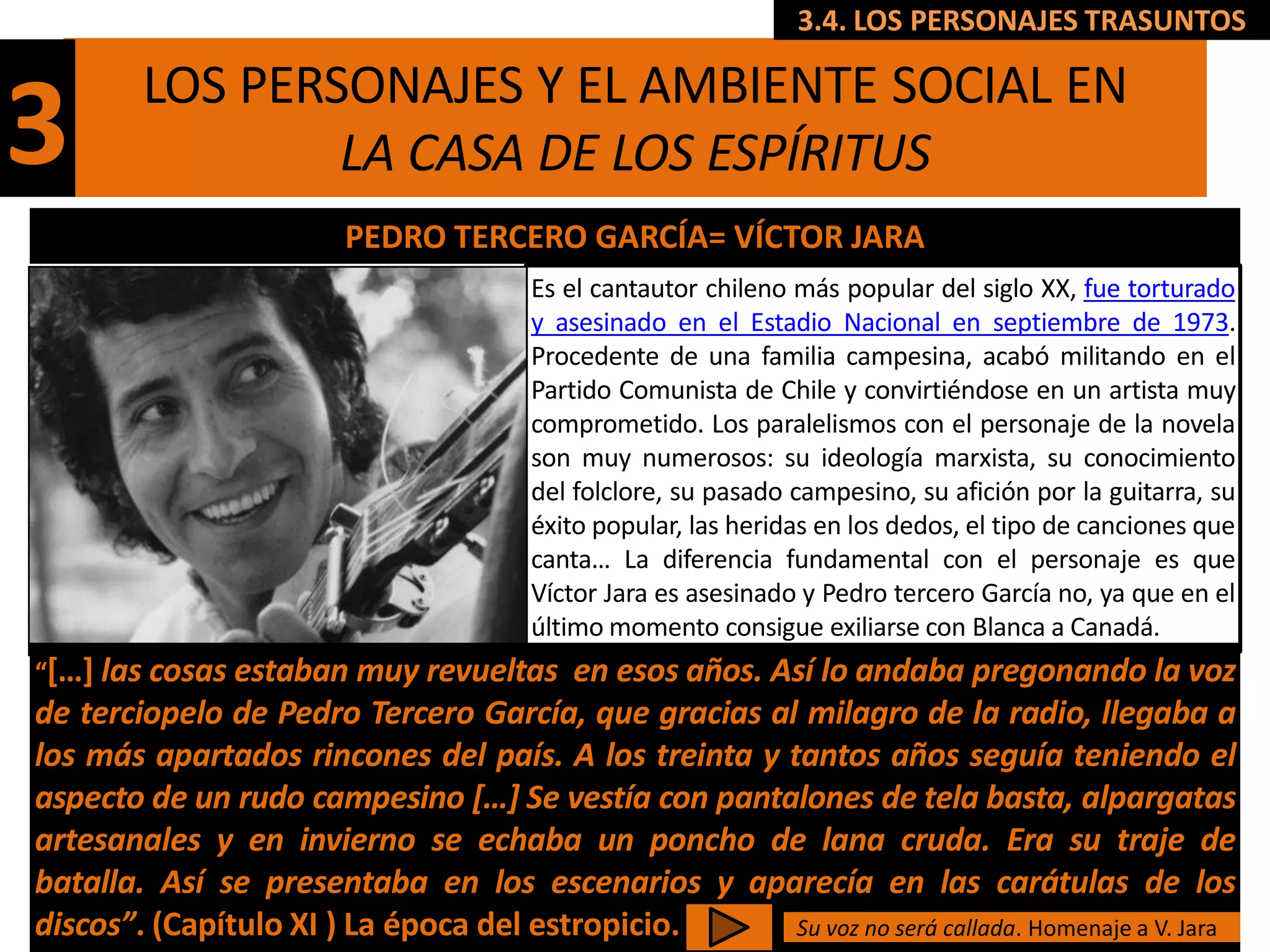 3.4. LOS PERSONAJES TRASUNTOS

        LOS PERSONAJES Y EL AMBIENTE SOCIAL EN
3               LA CASA DE LOS ESPÍRITUS
                         PEDRO TERCERO GARCÍA= VÍCTOR JARA
                                        Es el cantautor chileno más popular del siglo XX, fue torturado
                                        y asesinado en el Estadio Nacional en septiembre de 1973.
                                        Procedente de una familia campesina, acabó militando en el
                                        Partido Comunista de Chile y convirtiéndose en un artista muy
                                        comprometido. Los paralelismos con el personaje de la novela
                                        son muy numerosos: su ideología marxista, su conocimiento
                                        del folclore, su pasado campesino, su afición por la guitarra, su
                                        éxito popular, las heridas en los dedos, el tipo de canciones que
                                        canta… La diferencia fundamental con el personaje es que
                                        Víctor Jara es asesinado y Pedro tercero García no, ya que en el
                                        último momento consigue exiliarse con Blanca a Canadá.
“[…] las cosas estaban muy revueltas    en esos años. Así lo andaba pregonando la voz
de terciopelo de Pedro Tercero García, que gracias al milagro de la radio, llegaba a
los más apartados rincones del país. A los treinta y tantos años seguía teniendo el
aspecto de un rudo campesino […] Se vestía con pantalones de tela basta, alpargatas
artesanales y en invierno se echaba un poncho de lana cruda. Era su traje de
batalla. Así se presentaba en los escenarios y aparecía en las carátulas de los
discos”. (Capítulo XI ) La época del estropicio.       Su voz no será callada. Homenaje a V. Jara
 