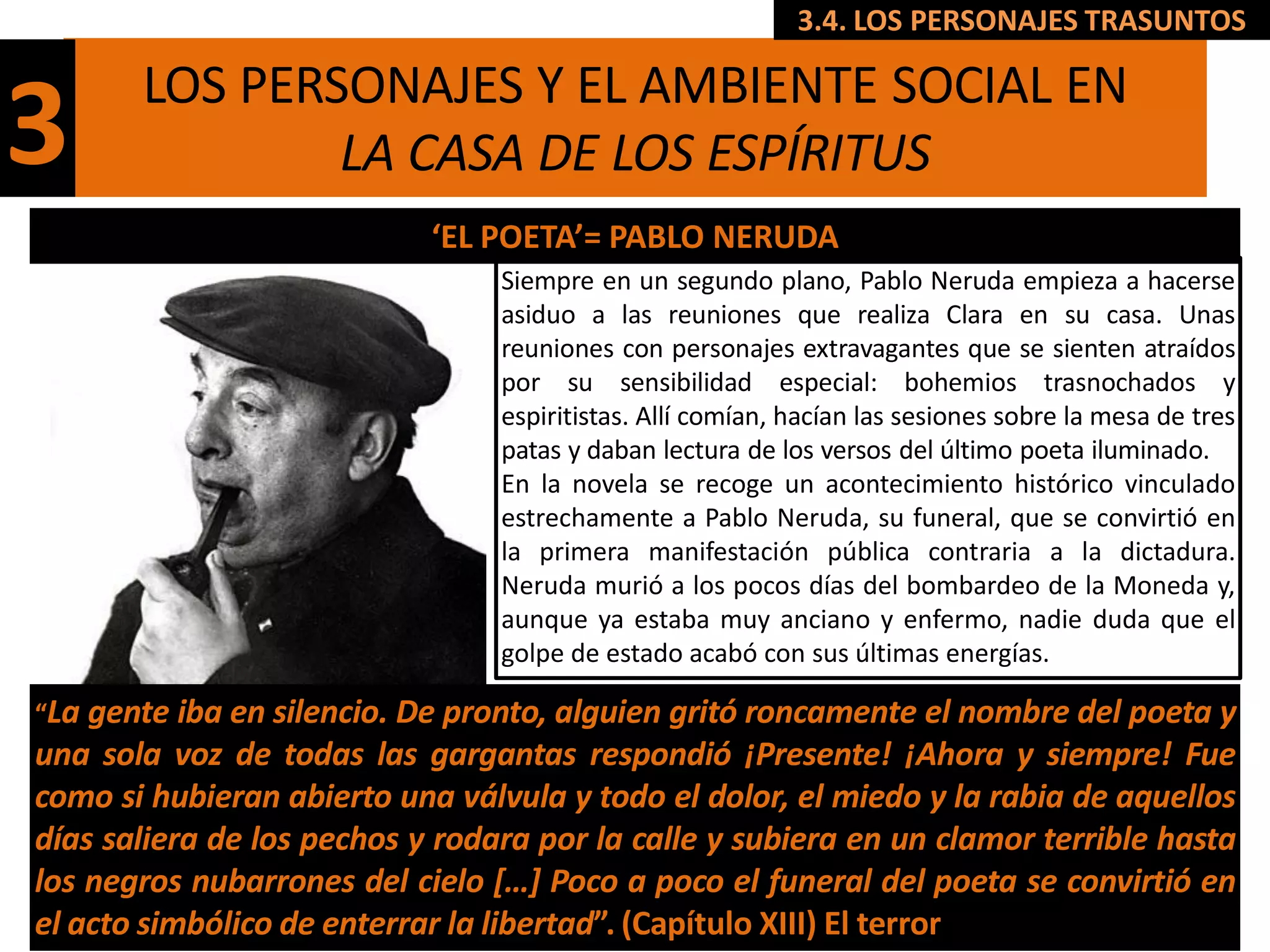 3.4. LOS PERSONAJES TRASUNTOS

       LOS PERSONAJES Y EL AMBIENTE SOCIAL EN
3              LA CASA DE LOS ESPÍRITUS
                            ‘EL POETA’= PABLO NERUDA
                                 Siempre en un segundo plano, Pablo Neruda empieza a hacerse
                                 asiduo a las reuniones que realiza Clara en su casa. Unas
                                 reuniones con personajes extravagantes que se sienten atraídos
                                 por su sensibilidad especial: bohemios trasnochados y
                                 espiritistas. Allí comían, hacían las sesiones sobre la mesa de tres
                                 patas y daban lectura de los versos del último poeta iluminado.
                                 En la novela se recoge un acontecimiento histórico vinculado
                                 estrechamente a Pablo Neruda, su funeral, que se convirtió en
                                 la primera manifestación pública contraria a la dictadura.
                                 Neruda murió a los pocos días del bombardeo de la Moneda y,
                                 aunque ya estaba muy anciano y enfermo, nadie duda que el
                                 golpe de estado acabó con sus últimas energías.

“La gente iba en silencio. De pronto, alguien gritó roncamente el nombre del poeta y
una sola voz de todas las gargantas respondió ¡Presente! ¡Ahora y siempre! Fue
como si hubieran abierto una válvula y todo el dolor, el miedo y la rabia de aquellos
días saliera de los pechos y rodara por la calle y subiera en un clamor terrible hasta
los negros nubarrones del cielo […] Poco a poco el funeral del poeta se convirtió en
el acto simbólico de enterrar la libertad”. (Capítulo XIII) El terror
 