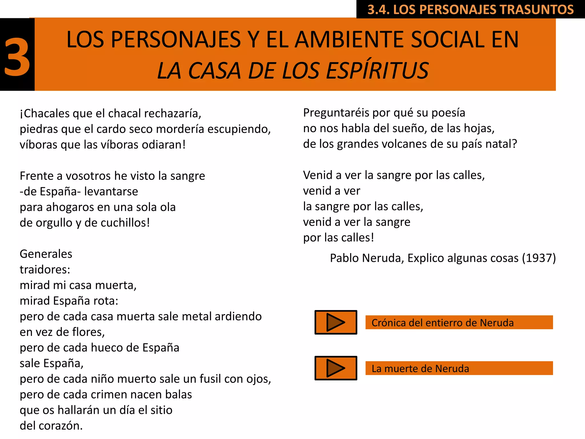 3.4. LOS PERSONAJES TRASUNTOS

        LOS PERSONAJES Y EL AMBIENTE SOCIAL EN
3               LA CASA DE LOS ESPÍRITUS
¡Chacales que el chacal rechazaría,                Preguntaréis por qué su poesía
piedras que el cardo seco mordería escupiendo,     no nos habla del sueño, de las hojas,
víboras que las víboras odiaran!                   de los grandes volcanes de su país natal?

Frente a vosotros he visto la sangre               Venid a ver la sangre por las calles,
-de España- levantarse                             venid a ver
para ahogaros en una sola ola                      la sangre por las calles,
de orgullo y de cuchillos!                         venid a ver la sangre
                                                   por las calles!
Generales                                               Pablo Neruda, Explico algunas cosas (1937)
traidores:
mirad mi casa muerta,
mirad España rota:
pero de cada casa muerta sale metal ardiendo                    Crónica del entierro de Neruda
en vez de flores,
pero de cada hueco de España
sale España,                                                    La muerte de Neruda
pero de cada niño muerto sale un fusil con ojos,
pero de cada crimen nacen balas
que os hallarán un día el sitio
del corazón.
 