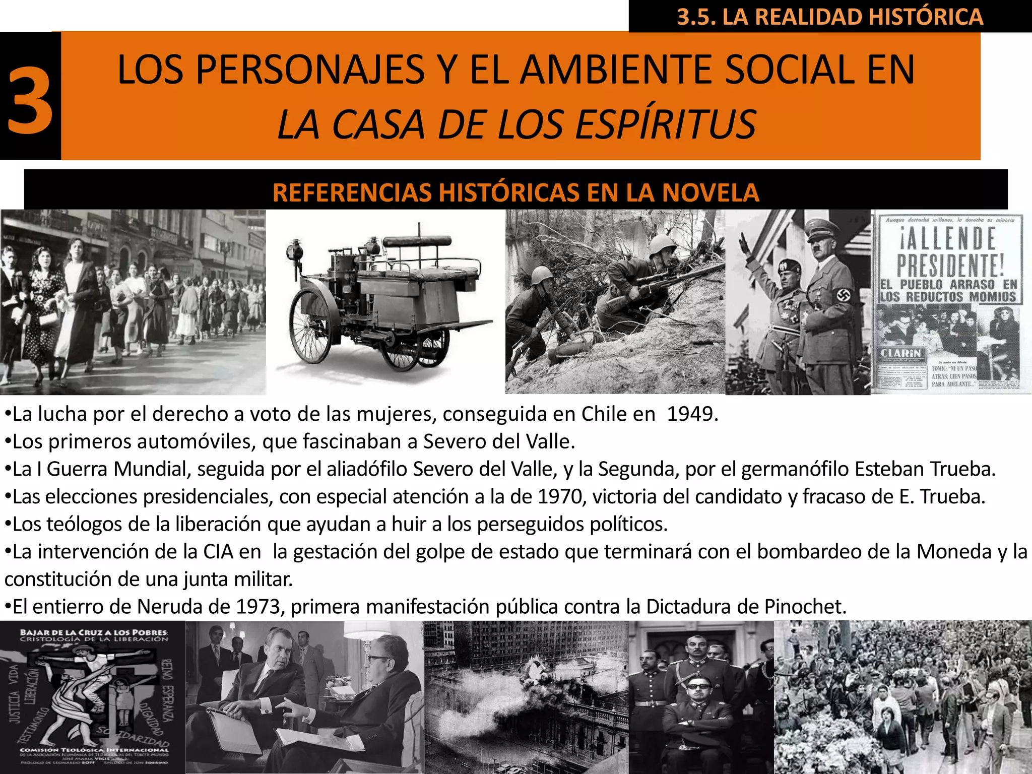 3.5. LA REALIDAD HISTÓRICA

            LOS PERSONAJES Y EL AMBIENTE SOCIAL EN
3                   LA CASA DE LOS ESPÍRITUS
                             REFERENCIAS HISTÓRICAS EN LA NOVELA




•La lucha por el derecho a voto de las mujeres, conseguida en Chile en 1949.
•Los primeros automóviles, que fascinaban a Severo del Valle.
•La I Guerra Mundial, seguida por el aliadófilo Severo del Valle, y la Segunda, por el germanófilo Esteban Trueba.
•Las elecciones presidenciales, con especial atención a la de 1970, victoria del candidato y fracaso de E. Trueba.
•Los teólogos de la liberación que ayudan a huir a los perseguidos políticos.
•La intervención de la CIA en la gestación del golpe de estado que terminará con el bombardeo de la Moneda y la
constitución de una junta militar.
•El entierro de Neruda de 1973, primera manifestación pública contra la Dictadura de Pinochet.
 