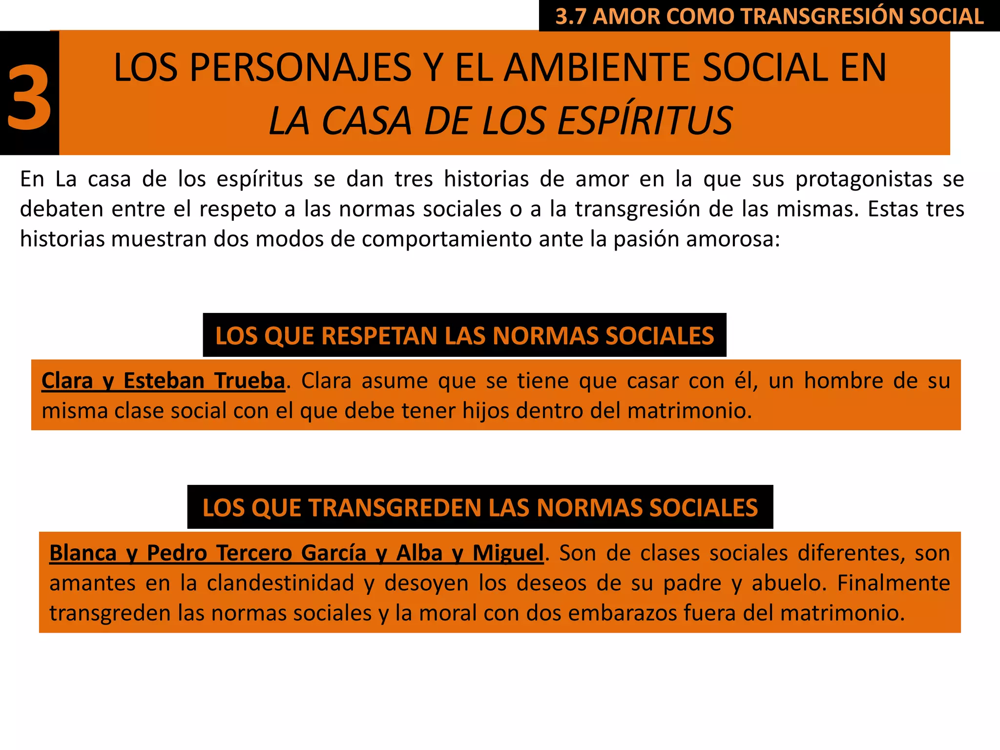 3.7 AMOR COMO TRANSGRESIÓN SOCIAL

         LOS PERSONAJES Y EL AMBIENTE SOCIAL EN
3                LA CASA DE LOS ESPÍRITUS
En La casa de los espíritus se dan tres historias de amor en la que sus protagonistas se
debaten entre el respeto a las normas sociales o a la transgresión de las mismas. Estas tres
historias muestran dos modos de comportamiento ante la pasión amorosa:


                   LOS QUE RESPETAN LAS NORMAS SOCIALES
  Clara y Esteban Trueba. Clara asume que se tiene que casar con él, un hombre de su
  misma clase social con el que debe tener hijos dentro del matrimonio.


                 LOS QUE TRANSGREDEN LAS NORMAS SOCIALES
  Blanca y Pedro Tercero García y Alba y Miguel. Son de clases sociales diferentes, son
  amantes en la clandestinidad y desoyen los deseos de su padre y abuelo. Finalmente
  transgreden las normas sociales y la moral con dos embarazos fuera del matrimonio.
 