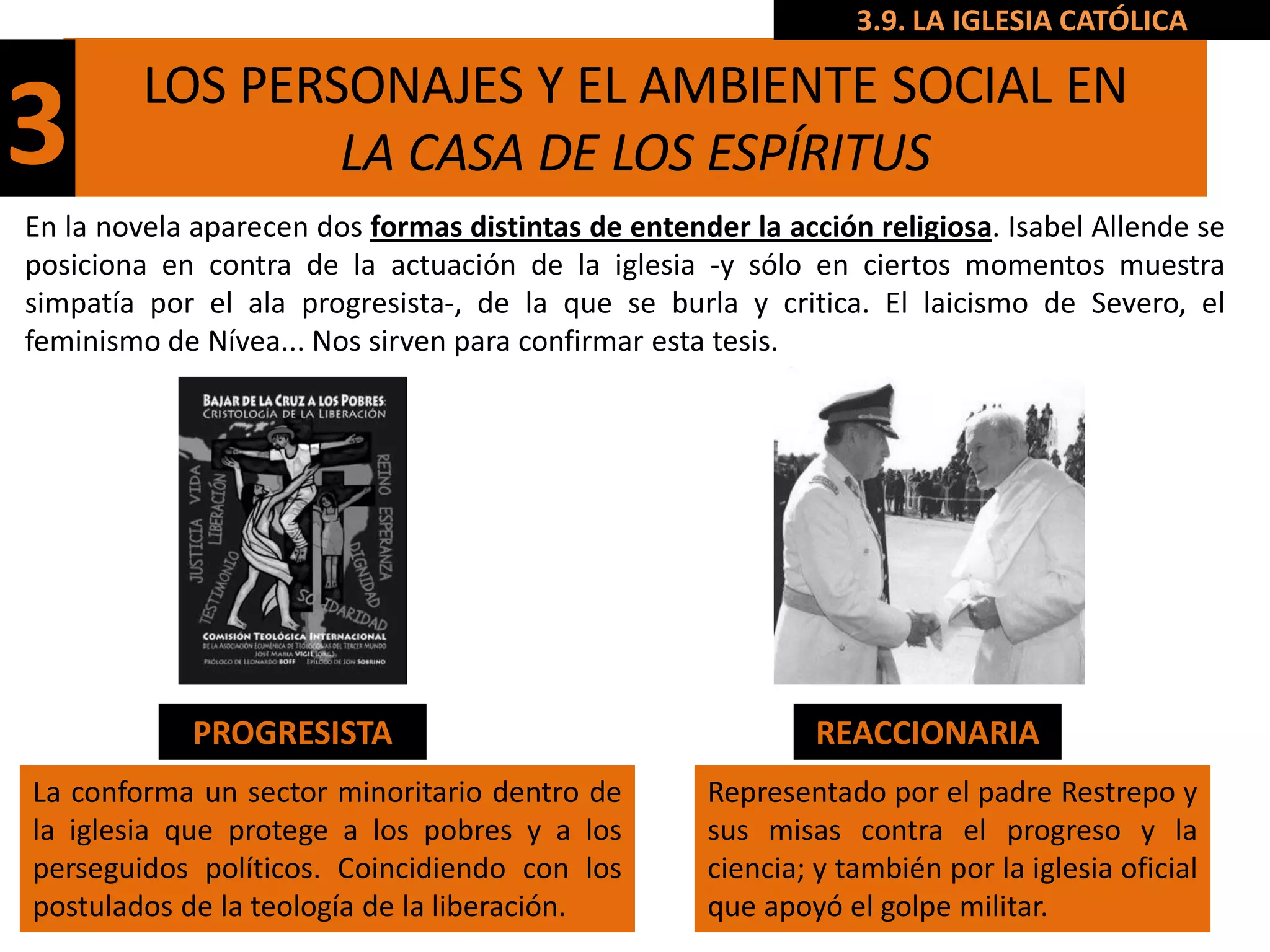 3.9. LA IGLESIA CATÓLICA

         LOS PERSONAJES Y EL AMBIENTE SOCIAL EN
3                LA CASA DE LOS ESPÍRITUS
En la novela aparecen dos formas distintas de entender la acción religiosa. Isabel Allende se
posiciona en contra de la actuación de la iglesia -y sólo en ciertos momentos muestra
simpatía por el ala progresista-, de la que se burla y critica. El laicismo de Severo, el
feminismo de Nívea... Nos sirven para confirmar esta tesis.




             PROGRESISTA                                     REACCIONARIA
La conforma un sector minoritario dentro de         Representado por el padre Restrepo y
la iglesia que protege a los pobres y a los         sus misas contra el progreso y la
perseguidos políticos. Coincidiendo con los         ciencia; y también por la iglesia oficial
postulados de la teología de la liberación.         que apoyó el golpe militar.
 
