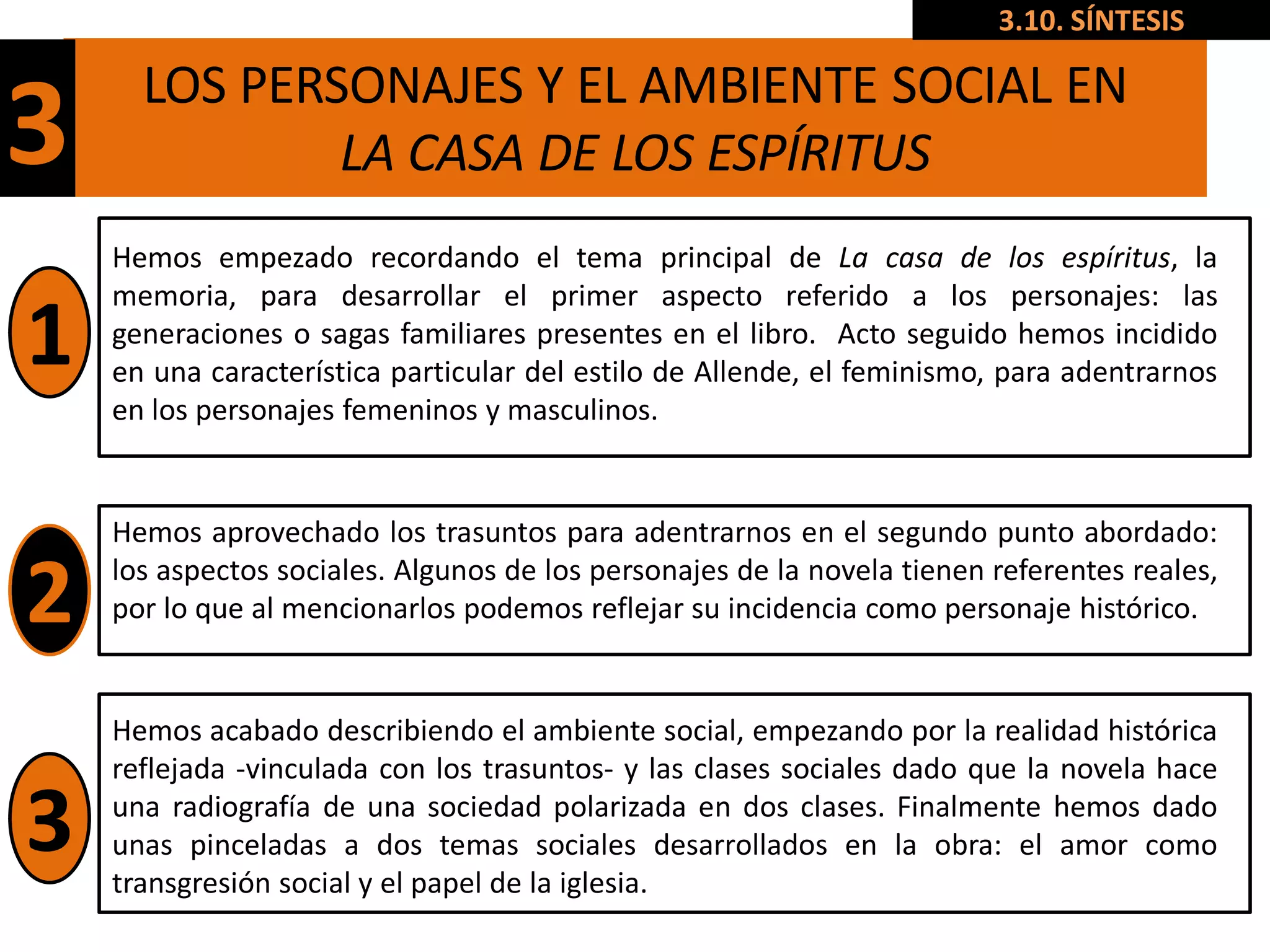 3.10. SÍNTESIS

      LOS PERSONAJES Y EL AMBIENTE SOCIAL EN
3             LA CASA DE LOS ESPÍRITUS
    Hemos empezado recordando el tema principal de La casa de los espíritus, la
    memoria, para desarrollar el primer aspecto referido a los personajes: las
1   generaciones o sagas familiares presentes en el libro. Acto seguido hemos incidido
    en una característica particular del estilo de Allende, el feminismo, para adentrarnos
    en los personajes femeninos y masculinos.


    Hemos aprovechado los trasuntos para adentrarnos en el segundo punto abordado:

2   los aspectos sociales. Algunos de los personajes de la novela tienen referentes reales,
    por lo que al mencionarlos podemos reflejar su incidencia como personaje histórico.


    Hemos acabado describiendo el ambiente social, empezando por la realidad histórica
    reflejada -vinculada con los trasuntos- y las clases sociales dado que la novela hace

3   una radiografía de una sociedad polarizada en dos clases. Finalmente hemos dado
    unas pinceladas a dos temas sociales desarrollados en la obra: el amor como
    transgresión social y el papel de la iglesia.
 