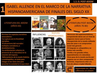 1.3. EL POST-BOOM

      ISABEL ALLENDE EN EL MARCO DE LA NARRATIVA
1      HISPANOAMERICANA DE FINALES DEL SIGLO XX

   LITERATURA DEL BOOM                                                                      LITERATURA POST-BOOM
         (AÑOS 60)                                                                               (AÑOS 70-80)

                                                                  NUEVAS
Perviven los aspectos narrativos          INFLUENCIAS                                     •Retroceso del experimentalismo,
renovadores:                                                   APORTACIONES               componiendo obras con un nivel de
•La ruptura con la linealidad                                                             exigencia menor para el lector..
narrativa.                                                                                •Desaparición de la novela militante
•El dinamismo del narrador:                                                               para dar paso a un compromiso
múltiples narradores, o                  Bryce Echenique   A. Skármeta   Gioconda Belli   social más general.
desdoblamiento.                                                                           •El lenguaje se coloquializa y se
•La ambientación urbana y la                                                              vuelve más sencillo.
presencia de la naturaleza en la                                                          •Vuelta a los grandes mitos,
creación del espacio.                                                                     especialmente a la naturaleza.
•Reforzamiento de la novela histórica    Luis Sepúlveda    E. Galeano    Laura Esquivel   •Gran peso de la novela escrita por
y autobiográfica, no tanto para                                                           mujeres con un claro componente
indagar en las raíces sino para                                                           feminista. Importancia vital a la
presentar la sociedad en la que viven.                                                    hora de ubicar a Isabel Allende.

                                                                                                    Singularidades de I. Allende
                                         Mario Benedetti   José Donoso   Isabel Allende
                                                                                                    y diferencias con el boom.
 