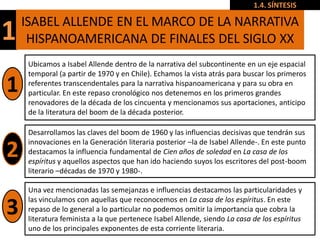 1.4. SÍNTESIS

    ISABEL ALLENDE EN EL MARCO DE LA NARRATIVA
1    HISPANOAMERICANA DE FINALES DEL SIGLO XX
     Ubicamos a Isabel Allende dentro de la narrativa del subcontinente en un eje espacial
     temporal (a partir de 1970 y en Chile). Echamos la vista atrás para buscar los primeros
1    referentes transcendentales para la narrativa hispanoamericana y para su obra en
     particular. En este repaso cronológico nos detenemos en los primeros grandes
     renovadores de la década de los cincuenta y mencionamos sus aportaciones, anticipo
     de la literatura del boom de la década posterior.

     Desarrollamos las claves del boom de 1960 y las influencias decisivas que tendrán sus
     innovaciones en la Generación literaria posterior –la de Isabel Allende-. En este punto
2    destacamos la influencia fundamental de Cien años de soledad en La casa de los
     espíritus y aquellos aspectos que han ido haciendo suyos los escritores del post-boom
     literario –décadas de 1970 y 1980-.

     Una vez mencionadas las semejanzas e influencias destacamos las particularidades y
     las vinculamos con aquellas que reconocemos en La casa de los espíritus. En este
3    repaso de lo general a lo particular no podemos omitir la importancia que cobra la
     literatura feminista a la que pertenece Isabel Allende, siendo La casa de los espíritus
     uno de los principales exponentes de esta corriente literaria.
 